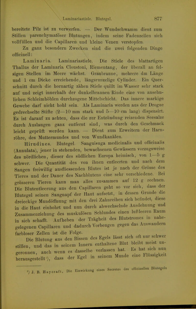 bereitete Pilz ist zu verwerfen. — Der Wundschwamm dient zum Stillen parenchymatöser Blutungen, indem seine Fadenzellen sich vollfüllen und die Capillaren und kleine Venen verstopfen. Zu ganz besondern Zwecken sind die zwei folgeuden Dinge officinell: Laminaria. Laminariastiele. Die Stiele des blattartigen Thallus der Laminaria Cloustoni, Riementang, der überall an fel- sigen Stellen im Meere wächst. Graubraune, mehrere dm Länge und 1 cm Dicke erreichende, längsrunzelige Cylinder. Ein Quer- schnitt durch die hornartig zähen Stiele quillt im Wasser sehr stark auf und zeigt innerhalb der dunkelbraunen Rinde eine von ansehn- lichen Schleimhöhlen durchzogene Mittelschicht. Das innere markige Gewebe darf nicht hohl sein. Als Laminaria werden aus der Drogue gedrechselte Stifte (2—10 mm stark und 5—10 cm lang) dispensirt. Es ist darauf zu achten, dass die zur Entzündung reizenden Seesalze durch Auslaugen ganz entfernt sind, was durch den Geschmack leicht geprüft werden kann. — Dient zum Erweitern der Harn- röhre, des Muttermundes und von Wundkanälen. Hirudines. Blutegel. Sanguisuga medicinalis und officinalis (Annulata), jener in stehenden, bewachsenen Gewässern vorzugsweise des nördlichen, dieser des südlichen Europa heimisch, von 1—5 g schwer. Die Quantität des von ihnen entleerten und nach dem Saugen freiwillig ausfliessenden Blutes ist je nach der Grösse des Tieres und der Dauer des Nachblutens eine sehr verschiedene. Bei grösseren Tieren kann man alles zusammen auf 12 g rechnen. Die Blutentleerung aus den Capillaren geht so vor sich, dass der Blutegel seinen Saugnapf der Haut aufsetzt, in dessen Grunde die dreieckige Mundöffnung mit den drei Zahnreihen sich beündet, diese in die Haut einbohrt und nun durch abwechselnde Ausdehnung und Zusammenziehung des muskulösen Schlundes einen luflleeren Raum in sich schafft. Aufheben der Trägheit des Blutstromes m nahe- gelegenen Capillaren und dadurch Vorbeugen gegen das Auswandern farbloser Zellen ist die Folge. Die Blutung aus den Bissen des Egels lässt sich oft nur Schwei stillen, und das in seinem Innern enthaltene Blut bleibt meist ui. geronnen, auch wenn es dasselbe verlassen hat Es hat sich nun herausge telltO, dass der Egel in seinem Munde eine Flüssigkeit .) J. B. Haycraft, Die Einwirkung eines Secretes des omciuellen Blutegels
