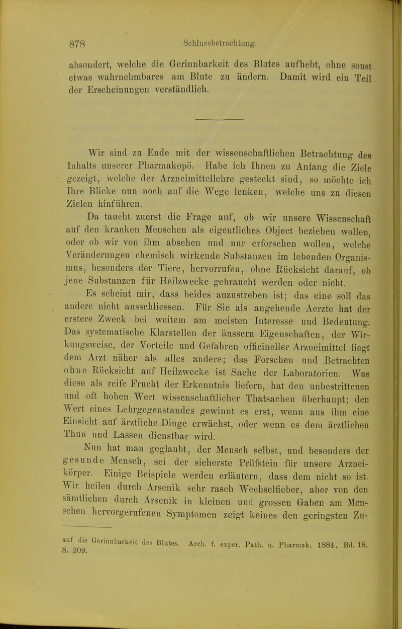 absoD€lert, welche die Gerinnbarkeit des Blutes aufhebt, ohne sonst etwas wahrnehmbares am Blute zu ändern. Damit wird ein Teil der Erscheinungen verständlich. Wir sind zu Ende mit der wissenschaftlichen Betrachtung des Inhalts unserer Pharmakopö. Habe ich Ihnen zu Anfang die Ziele gezeigt, welche der Arzneimittellehre gesteckt sind, so möchte ich Ihre Blicke nun noch auf die Wege lenken, welche uns zu diesen Zielen hinführen. Da taucht zuerst die Frage auf, ob wir unsere Wissenschaft auf den kranken Menschen als eigentliches Object beziehen wollen, oder ob wir von ihm absehen und nur erforschen wollen, welche Veränderungen chemisch wirkende Substanzen im lebenden Organis- mus, besonders der Tiere, hervorrufen, ohne Rücksicht darauf, ob jene Substanzen für Heilzwecke gebraucht werden oder nicht. Es scheint mir, dass beides anzustreben ist; das eine soll das andere nicht ausschliessen. Für Sie als angehende Aerzte hat der erstere Zweck bei weitem am meisten Interesse und Bedeutung. Das systematische Klarstellen der äussern Eigenschaften, der Wir- kungsweise, der Vorteile und Gefahren officineller Arzneimittel liegt dem Arzt näher als alles andere; das Forschen und Betrachten ohne Rücksicht auf Heilzwecke ist Sache der Laboratorien. Was diese als reife Frucht der Erkenntnis liefern, hat den unbestrittenen und oft hohen Wert wissenschaftlicher Thatsachen überhaupt; den Wert eines Lehrgegenstandes gewinnt es erst, wenn aus ihm eine Einsicht auf ärztliche Dinge erwächst, oder wenn es dem ärztlichen Thun und Lassen dienstbar wird. Nun hat man geglaubt, der Mensch selbst, und besonders der gesunde Mensch, sei der sicherste Prüfstein für unsere Arznei- körper. Einige Beispiele werden erläutern, dass dem nicht so ist. Wir heilen durch Arsenik sehr rasch Wechselfieber, aber von den sämtlichen durch Arsenik in kleinen und grossen Gaben am Men- schen hervorgerufenen Symptomen zeigt keines den geringsten Zu- r 20^ Gerinnbarkeit des Blutes. Arch. f. exper. Patb. u. Pharmak. 1884, Bd. 18.
