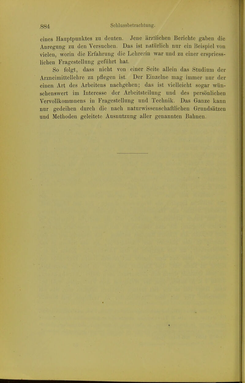 eines Hauptpunktes zu deuten. Jene ärztlichen Berichte gaben die Anregung- zu den Versuchen. Das ist natürlich nur ein Beispiel von vielen, worin die Erfahrung die Lehrerin v^^ar und zu einer erspriess- lichen Fragestellung geführt hat. So folgt, dass nicht von einer Seite allein das Studium der Arzneimittellehre zu pflegen ist. Der Einzelne mag immer nur der einen Art des Arbeiteus nachgehen; das ist vielleicht sogar wün- schenswert im Interesse der Arbeitsteilung und des persönlichen Vervollkommnens in Fragestellung und Technik. Das Ganze kann nur gedeihen durch die nach naturwissenschaftlichen Grundsätzen und Methoden geleitete Ausnutzung aller genannten Bahnen.