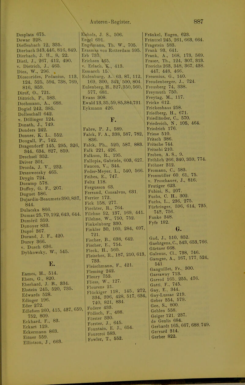 Desplats 675. Dewar 328. üieflenbacli 12, 335. Dierbach 343,446, 816, 849. Dierbach, J. H., .8, 22. Dietl, J., 267, 412, 490. V. Dietrich, J., 465. Diez, W., 296. , Dioscorides, Pedanius, 113, 124, 525, 594, 738, 769, 816, 859. Diruf, 0., 721. Dittrich, F., 583. Dochmann, A., 688. Dogiel 242, 385. Dolleschall 642. V. Döllinger 124. Donath, J., 749. Donders 242. Donner, K. L., 552. Dougall, P., 742. Dragendorfif 145, 295, 326, 344, 634, 827, 859. Drechsel 352. Driver 301. Drozda, J. V., 232. Drszeweczky 465. Drygin 724. Ducamp 578. Duffey, G. F., 207. Duguet 586. Dujardin-Beaumetz 390,837, 844. Dulacska 866. Dumas 25,79,192,643, 644. Dumeril 359. Dunoyer 833. Dupre 367. Durand, J. F., 420. Duroy 366. V. Dusch 636. Dybkowsky, W., 545. E. lß\8holz, .T. S., 506. Engel 691. Enge\niann, Th. W., 705. Erasmus von Rotterdam 595. Erb 737, Erichsen 465. V. Erlach. K., 413. Esmarch 15. Eulenburg, A.. 63, 87, 112, 169. 300, 342, 500, 804. Eulenberg,H., 327,350,560, 577, 681. Evans 308. Ewald 13,35,59,85,384,731. Eykmann 426. F. Eames, H., 514. Ebers, G-, 820. Eberhard, J. B., 334. Ebstein 245, 520, 735. Edwards 528. Edinger 196. Eder 272. Edlefsen 260, 415, 437, 659, 752, 809. Eckhard, F., 83. Eckart 129. Eckermann 863. Eitner 559. Elliotson, J , 663. Fahre, P. J., 589. Falck, F. A., 338, 587, 782, 836. Falck, Ph., 520, 587, 883. Falk 221, 426. Falkson, R., 195. Fallopia, Gabriele, 603, 627. Faucon, V., 344. Feder-Meyer, L., 540, 566. Feibes, E., 747. Feltz 118. Fergusson 63. Ferrand, Consalvus, 631. Ferrier 172. Fick 158, 277. Fiechter, R., 764. Filehne 52, 137, 169, 441. Filehne, W., 750, 752. Finkelnburg 330. Finkler 30, 160, 284, 697, 721. Fischer, B., 638, 642. Fischer, E., 754. Fleck, H., 560. Fleischer, R., 187, 210, 613, 733. Fleischmann, F., 421. Fleming 242. Fleury 753. Fliess, W., 127. Flourens 21. Flückiger 118, 145, 272, 334, 396, 428, 517, 634, 740, 821, 834. Fodere 433. Födisch, F., 488. Förster 330. Forster, J., 645. Fountain, E. J., 654. Fourcroi 583. Fowler, T., 552. Fränkel, Eugen, 623. Friintzel 245, 261, 663, 664. Fragstein 583. Frank 93, 641. Frank, A., 168, 173, 569. Fräser, Th., 124, 307, 318. Frerichs 263, 348, 367, 438. 447, 448, 466. Fresenius, G., 140. Freudenberger, J., 724. Freusberg 74, 338. Freymuth 750. Freytag, M., 117. Fricke 612. Frickenhaus 258. Friedberg, H., 671. Friedländer, C, 570. Friedreich, N , 105, 464. Friedrich 176. Friese 510. Fritsch 386. Fritsche 744. Fritschi 210. Frohen, A. S., 9. Fröhlich 266, 340, 359, 774. Fröhner 312. Fromann, C, 583. Fronmüller 60. 61, 75. V. Froschauer, J., 816. Frutiger 623. Fubini, S., 207. Fuchs, C. H.. 302. Fuchs, L., 236, 275. Fürbringer, 596, 614, 735, 743, 756. Funke 348. Fyfe 182. Gad, J., 510, 852. Gaehtgens,C., 543, 653,766. Gärtner 668. Galenus, Gl., 738, 746. Gamgee, A., 167, 177, 524, 541. Ganguillet, Fr., 300. Garraway 713. Garrod 165, 255, 476. Gatti. F., 745. Gay, E., 344. Gay-Lussac 219. Geber 354, 579. Gee, S., 800. Gehlen 558. Geiger 121. 237. de Genlis 684. Gerhardt 165, 667,688,749. Gerrard 314. Gerber 822.