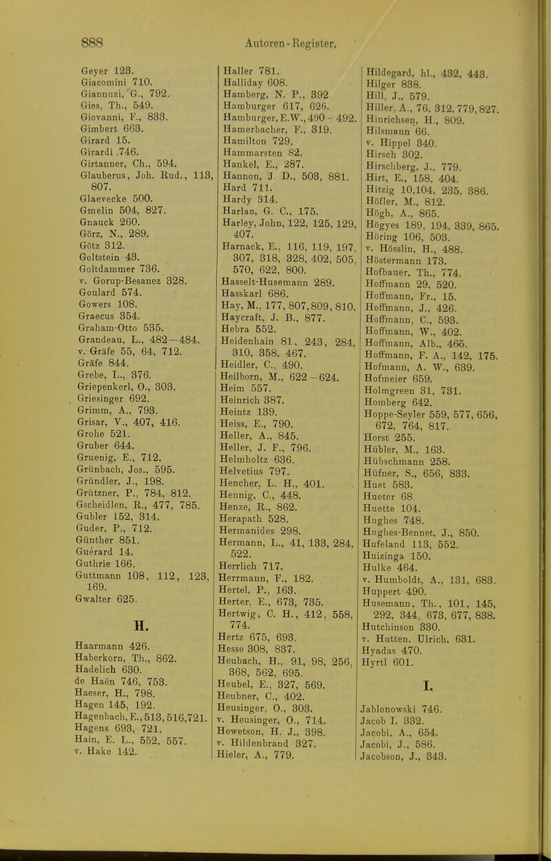 Geyer 128. Giacomini 710. Gianmizi, G., 792. Gies, Th., 549. Giovanni, F., 833. Gimbert 663. Girard 15. Girardi .746. Girtanner, Gh., 594. Glauberus, Joh. Rud., IIB, 807. Glaevecke 500. Gmelin 504, 827. Guauck 260. Görz, N., 289. Götz 312. Goltstein 43. Goltdammer 736. V. Gorup-Besanez 328. Goulard 574. Gowers 108. Graecus 354. Graham-Otto 535. Grandeau, L., 482—484. V. Gräfe 55, 64, 712. Gräfe 844. Grebe, L., 376. Griepenkerl, 0., 303. Griesinger 692. Grimm, A., 793. Grisar, V., 407, 416. Grobe 521. Gruber 644. Gruenig, E., 712. Grünbach, Jos., 595. Gründler, J., 198. Grützner, P., 784, 812. Gscheidlen, R., 477, 785. Gubler 152, 314. Guder, P., 712. Günther 851. Guerard 14. Guthrie 166. Guttmann 108, 112, 123, 169. Gwalter 625. H. Haarmann 426. Haberkorn, Th., 862. Hadelich 630. de Haen 746, 753. Haeser, H., 798. Hagen 145, 192. Hagenbach, E., 513, 516,721. Hagens 693, 721. Hain, E. L., 552, 557. V. Hake 142. Haller 781. Halliday 608. Hamberg, N. P., 392. H.-imburger 617, 620. Hamburger, E.W., 490 - 492. Hamerbacher, F., 319. Hamilton 729. Hammarsten 82. Hankel, E., 287. Hannon, J. D., 503, 881. Hard 711. Hardy 314. Harlan, G. C, 175. Harley, John, 122, 125, 129, 407. Harnack, E., 116, 119, 197, 307, 318, 328, 402, 505. 570, 622, 800. Hasselt-Husemann 289. Hasskarl 686. Hay, M., 177,807,809,810. Haycraft, J. B., 877. Hebra 552. Heidenhain 81, 243, 284, 310, 358. 467. Heidler, C., 490. Heilborn, M., 622-624. Heim 557. Heinrich 387. Heintz 139. Heiss, E., 790. Heller, A., 845. Heller, J. F., 796. Helmholtz 636. Helvetius 797. Hencher, L. H„ 401. Hennig, C, 448. Henze, R., 862. Herapath 528. Hermanides 298. Hermann, L., 41, 133, 284, 522. Herrlich 717. Herrmann, F., 182. Hertel, P., 163. Herter, E., 673, 735. Hertwig, C. H., 412, 558, 774. Hertz 675, 693. Hesse 308, 837. Heubach, H., 91, 98, 256. 368, 562, 695. Heubel, E., 327, 569. Heubner, C, 402. Heusinger, 0., 303. V. Heusinger, 0., 714. Hewetson, H. J., 398. V. Hildenbrand 327. Hieler, A., 779. Hildegard, hl., 432, 443. Hilger 838. Hill, J., 579. Hiller, A., 76, 312,779,827. Hinrichsen, H., 809. Hilsmann 66. y. Hippel 340. Hirsch 302. Hirschberg, .1., 779. Hirt, E., 158. 404. Hitzig 10,104, 235, 386. Hüfler, M., 812. Högh, A., 865. Högyes 189, 194, 339, 865. Höring 106, 503. V. Hösslin, H., 488. Höstermann 173. Hofbauer, Th., 774. HofiFmann 29, 520. Hoffm ann, Fr., 15. HofFmann, J., 426. HofFmann, C, 593. Hoffmann, W., 402. Hoffmann, Alb., 465. Hoffmann, F. A., 142, 175. Hofmann, A. W., 639. Hofmeier 659. Holmgreen 31, 731. Homberg 642. Hoppe-Seyler 559, 577, 656, 672, 764, 817. Horst 255. Hübler, M., 163. Hübschmann 258. Hüfner. S., 656, 833. Huet 583. Hueter 68. Huette 104. Hughes 748. Hughes-Bennet, J., 850. Hufeland 113, 552. Huizinga 150. Hulke 464. V. Humboldt, A., 131, 683. Huppert 490. Husemann, Th., 101, 145, 292, 344, 673, 677, 838. Hutchinson 330. V. Hutten. Ulrich, 631. Hyadas 470. Hyrtl 601. I. Jablonowski 746. Jacob I. 332. Jacobi, A., 654. Jacobi, J., 586. Jacobson, J., 343.