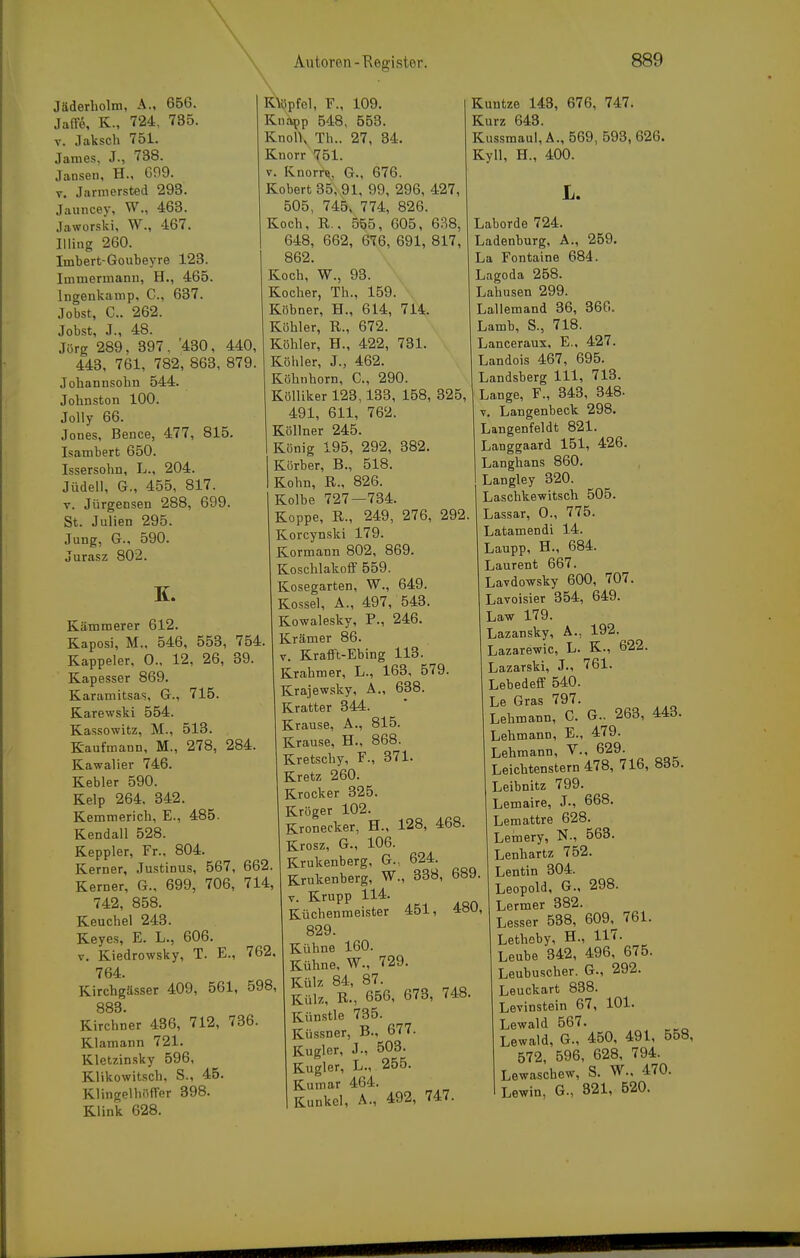 Jäderliolm, A., 656. Jaffe, K., 724, 735. V. Jaksch 751. James, J., 738. Jansen, H., G99. V. Jarmersted 293. Jaiincer, W., 463. Jaworski, W., 467. Illing 260. Imbert-Goubeyre 123. luimermanu, H., 465. Ingenkamp, C, 637. Jobst, C. 262. Jobst, J., 48. Jörg 289. 397. '430, 440, 443, 761, 782, 863, 879. Johannsohn 544. Johnston 100. Jolly 66. Jones, Bence, 477, 815. Isambert 650. Issersohn, L., 204. Jüdell, G., 455, 817. V. Jürgensen 288, 699. St. Julien 295. Jung, G., 590. Jurasz 802. K. Kämmerer 612. Kaposi, M., 546, 553, 754. Kappeler, 0., 12, 26, 39. Kapesser 869. Karamitsas, G., 715. Karewski 554. Kassowitz, M., 513. Kaufmann, M., 278, 284. Kawalier 746. Kebler 590. Kelp 264. 342. Kemmerich, E., 485. Kendali 528. Keppler, Fr., 804. Kerner, Justinus, 567, 662. Kerner, G., 699, 706, 714, 742, 858. Keuchel 243. Keyes, E. L., 606. V. Kiedrowsky, T. E., 762. 764. Kirchgässer 409, 561, 598, 883. Kirchner 436, 712, 736. Klamann 721. Kletzinsky 596, Klikowitsch, S., 45. Klingelliiiffer 398. Klink 628. KMipfel, F., 109. Knapp 548, 553. KnolK Th.. 27, 34. Knorr ^(51. V. Knorre, G., 676. Kobert35,91, 99, 296, 427, 505, 745, 774, 826. Koch, R.. 565, 605, 638, 648, 662, 676, 691, 817, 862. Koch, W., 93. Kocher, Th., 159. Kühner, H., 614, 714. Köhler, R., 672. Köhler, H., 422, 731. Köhler, J., 462. Köhnhorn, C, 290. Kölliker 123,133, 158, 325, 491, 611, 762. Köllner 245. König 195, 292, 382. Körber, B., 518. Kohn, R., 826. Kolbe 727—734. Koppe, R., 249, 276, 292 Korcynski 179. Kormann 802, 869. Koschlakofif 559. Kosegarten, W., 649. Kossei, A., 497, 543. Kowalesky, F., 246. Krämer 86. V. Krafft-Ebing 113. Krahmer, L., 163, 579. Krajewsky, A., 638. Kratter 344. Krause, A., 815. Krause, H., 868. Kretschy, F., 371. Kretz 260. Krocker 325. Kröger 102. Kronecker, H., 128, 468. Krosz, G., 106. Krukenberg, G., 624. Krukenberg, W., 338, 689. V. Krupp 114. Küchenmeister 451, 48U, 829. Kühne 160. Kühne, W., 729. Külz 84, 87. Külz, R., 656, 673, 748. Künstle 735. Küssner, B., 677. Kugler, J., 503. Kugler, L., 255. Kumar 464. Kunkel, A., 492, 747. Kuntze 143, 676, 747. Kurz 643. Kussmaul, A., 569, 593, 626. Kyll, H., 400. L. Laborde 724. Ladenburg, A., 259. La Fontaine 684. Lagoda 258. Lahusen 299. Lallemand 36, 366. Lamb, S., 718. Lanceraux, E., 427. Landois 467, 695. Landsberg III, 713. Lange, F., 343, 348- V. Langenbeck 298. Langenfeldt 821. Langgaard 151, 426. Langhans 860. Langley 320. Laschkewitsch 505. Lassar, 0., 775. Latamendi 14. Laupp, H., 684. Laurent 667. Lavdowsky 600, 707. Lavoisier 354, 649. Law 179. Lazansky, A., 192. Lazarewic, L. K., 622. Lazarski, J., 761. Lebedeff 540. Le Gras 797. Lehmann, C. G.. 268, 443. Lehmann, E., 479. Lehmann, V., 629. Leichtenstern 478, 716, 835. Leibnitz 799. Lemaire, J-, 668. Lemattre 628. Leinery, N., 563. Lenhartz 752. Lentin 304. Leopold, G., 298. Lermer 382. Lesser 538, 609^ 761. Lethoby, H., 117. Leube 342, 496, 675. Leubuscher. G., 292. Leuckart 838. Levinstein 67, 101. Lewald 567. ^ Lewald, G., 450, 491. 558, 572, 596, 628, 794. Lewaschew, S. W.. 470. Lewin, G., 321, 520.