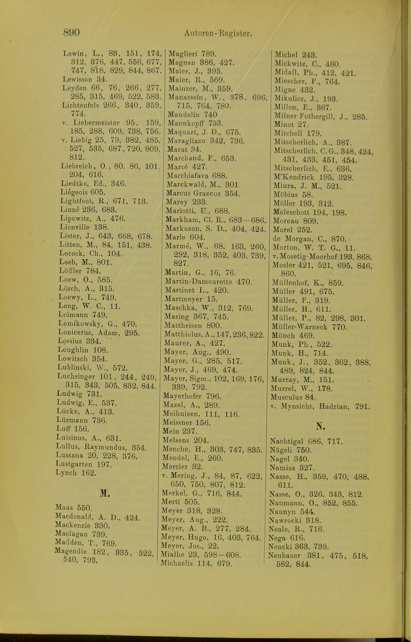 Lewin, L., 83, 151, 174, 312, 376, 447, 556, 677, 747, 818, 829, 844, 867. Lewisson 34. Leyden 66, 76, 266, 277, 285, 315, 469, 522, 583. Lichtenfels 266, 340, 359, 774. V. Liebermeister 95, 159, 185, 288, 609, 738, 756. V. Liebig 25, 79, 382, 485, 527, 535, 687, 720, 809, 812. Liebreich, 0., 80. 86, 101. 204. 616. Liedtke, Ed., 346. Liegeois 605. Lightfoot, E,,, 671, 713. Linne 236, 683. Lipowitz, A., 476. Lionville 138. Lister, J., 643, 668, 678. Litten, M., 84, 151, 438. Locock, Gh., 104. Loeb, M., 801. Löffler 784. Loew, 0., 585. Lösch, A., 315. . Loewy, L., 749. Long, W. C, 11. Loimann 749. Lomikowsky, G., 470. Lonicerus, Adam, 295. Lpssius 334. Loughlin 108. Lowitsch 354. Lublinski, W., 572. Luchsinger 101, 244, 249 315, 343, 505, 832, 844 Ludwig 731. Ludwig, E., 537. Lücke, A., 413. Lürmann 736. Luff 156. Luisinus, A., 631. Lullus, Eaymundus, 354. Lussana 20, 228, 376. Lustgarten 197. Lynch 162. M. Maas 550. Macdonaid, A. D., 424. Mackenzie 830. Maclagan 739. Mar]den, T., 769. Magendie 182, 335, 52 540, 793. Maglieri 789. Magnan 386, 427. Maior, .1., 395. Maier, R., 569. Mainzer, M., 359. Manassein, W., S78, 715, 764, 780. Mandelin 740. Mannkopfl' 753. Maquart, .1. D., 675. Maragliaiio 342, 736. Marat 34. Marchand, F., 653. Marce 427. Marchiafava 688. Marckwald, M., 301. Marcus Graecus 354. Marey 233. Mariotti, Tl., 688. Markham, Gl. R., 683 — 686. Markuson, S. D., 404, 424. Marie 604. Marme, W., 68, 163, 260, 292, 318, 352, 403, 739, 827. Martin, G., 16, 76. Martin-Damourette 470. Martinet L., 420. Martmeyer 15. Maschka, W., 312, 769. Masing 367, 745. Mattheisen 800. Matthiolus, A., 147,236,822. Maurer, A., 427. Mayer, Aug., 490. Mayer, 6., 285, 517. Mayer, J., 469, 474. Mayer, Sigm., 102, 169, 176, 339, 792. Mayerhofer 796. Mazel, A., 289. Meihuizen, III, 116. Meissner 156. Mein 237. Meisens 204. Menche, H., 303, 747, 835. Mendel, E., 260. Mercier 32. V. Mering, J., 84, 87, 622, 650, 750, 807, 812. Merkel, G., 716, 844. Merti 505. Meyer 318, 328. Meyer, Aug., 222. Meyer, A. B., 277, 284. Meyer, Hugo, 16, 403, 764. Meyer, Jos., 22. I, Mialhe 23, 598-608. Michaelis 114, 679. Michel 243. Mickwitz, G., 480. Midall, Ph., 412, 421. Miescher, F., 764. Migne 432. 1, Miltulicz, J., 198. Millen, E., 367. Milner Fothergill, J., 285. Minot 27. Mitchell 179. Mitscherlich, A., 387. Mitscherlich, G.G., 348, 424, 431, 433, 451, 454. Mitscherlich, E., 636. M'Kendrick 195, 328. Miura, J. M., 521. Möbius 58. Möller 193, 312. Moleschott 194, 198. Moreau 809. Morel 252. de Morgan, C., 870. Morton, W. T. G., 11. V. Mosetig-Moorhof 193, 868. Mosler 421, 521, 695, 846, 860. Müllenhof, K., 859. Müller 491, 675. Müller, F., 319. Müller, H., 611. Müller, P., 82, 298, 301. Müller-Warneck 770. Münch 469. Münk, Ph., 522. Münk, H., 714. Münk, J., 352, 362, 388, 489, 824, 844. Murray, M., 151. Murrel, W., 178. Musculus 84. V. Mynsicht, Hadrian, 791. N. Nachtigal 686, 717. Nägeli 750. Nagel 340. Namias 327. Nasse, H., 359, 470, 488, 611. Nasse, 0., 326, 343, 812. Naumann, 0., 852, 855. Naunyn 544. Nawrocki 318. Neale, R., 716. Nega 616. Nencki 363, 739. Neubauer 381, 475, 518, 582, 844.