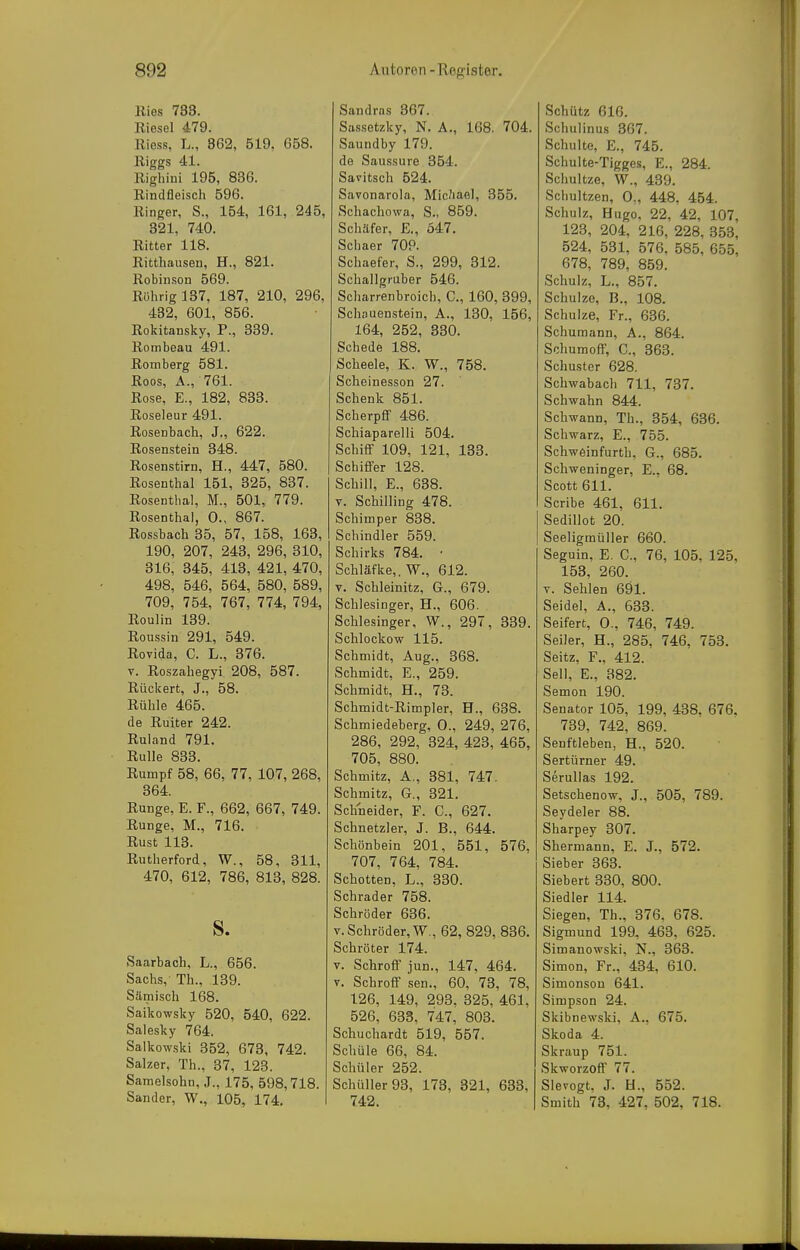 Ries 783. Riesel 479. Riess, L., 8G2, 519. G58. Riggs 41. Righiui 195, 836. Rindfleiscli 596. Ringer, S., 154, 161, 245, 321, 740. Ritter 118. Ritthaiisen, H., 821. Robinson 569. Rührig 137, 187, 210, 296, 432, 601, 856. Rokitansky, F., 339. Rombeau 491. Remberg 581. Roos, Ä., 761. Rose, E., 182, 833. Roseleur 491. Rosenbach, J., 622. Rosenstein 348. Rosenstirn, H., 447, 580. Rosenthal 151, 325, 837. Rosentbal, M., 501, 779. Rosenthal, 0., 867. Rossbach 35, 57, 158, 163, 190, 207, 243, 296, 310, 316, 345, 413, 421, 470, 498, 546, 564, 580, 589, 709, 754, 767, 774, 794, Roulin 139. Roussin 291, 549. Rovida, C. L., 376. V. Roszahegyi 208, 587. Rückert, J., 58. Rühle 465. de Ruiter 242. Ruland 791. Rulle 833. Rumpf 58, 66, 77, 107, 268, 364. Runge, E. F., 662, 667, 749. Runge, M., 716. Rust 113. Rutherford, W., 58, 311, 470, 612, 786, 813, 828. S. Saarbach, L., 656. Sachs,- Th., 139. Sämisch 168. Sai'kowsky 520, 540, 622. Salesky 764. Salkowski 352, 673, 742. Salzer, Th., 37, 123. Samelsohn, J., 175, 598,718. Sander, W., 105, 174. Sandras 867. Sassetzky, N. A., 168. 704. Saundby 179. de Saussure 354. Savitsch 524. Savonarola, Mic^iael, 355. Schachowa, S., 859. Schäfer, E,, 547. Schaer 70P. Schaefer, S., 299, 312. Schallgruber 546. Scharrenbroich, C, 160, 399, Schauenstein, A., 130, 156, 164, 252, 330. Schede 188. Scheele, K. W., 758. Scheinesson 27. Schenk 851. Scherpff 486. Schiaparelli 504. SchifiF 109, 121, 133. Schiffer 128. Schill, E., 638. V. Schilling 478. Schimper 838. Schindler 559. Schirks 784. • Schläfke,. W., 612. V. Schleinitz, G., 679. Schlesinger, H., 606. Schlesinger, W., 297, 339. Schlockow 115. Schmidt, Aug., 368. Schmidt, E., 259. Schmidt, H., 73. Schmidt-Rimpler, H., 638. Schmiedeberg, 0., 249, 276, 286, 292, 324, 423, 465, 705, 880. Schmitz, A., 381, 747. Schmitz, G., 321. Schneider, F. C, 627. Schnetzler, J. B., 644. Schönbein 201, 551, 576, 707, 764, 784. Schotten, L., 330. Schräder 758. Schröder 636. V. Schröder, W., 62, 829, 836. Schröter 174. V. SchroflF jun., 147, 464. V. Schroff sen., 60, 73, 78, 126, 149, 293. 825, 461, 526, 633, 747, 803. Schuchardt 519, 557. Schüle 66, 84. Schüler 252. Schüller 93, 173, 321, 638. 742. Schütz 616. Schulinus 367. Schulte, E., 745. Schulte-Tigges, E., 284. Schultze, W., 439. Schultzen, 0„ 448, 454. Schulz, Hugo, 22, 42, 107, 123, 204, 216, 228, 853, 524, 531, 576, 585, 655, 678, 789, 859. Schulz, L., 857. Schulze, B., 108. Schulze, Fr., 636. Schumann, A., 864. Schumoff, C, 863. Schuster 628. Schwabach 711, 787. Schwahn 844. Schwann, Th., 354, 636. Schwarz, E., 755. Schweinfurth, G., 685. Schweninger, E., 68. Scott 611. Scribe 461, 611. SediUot 20. Seeligmüller 660. Seguin, E. C, 76, 105. 125, 153, 260. V. Sehlen 691. Seidel, A., 638. Seifert, 0., 746, 749. Seiler, H., 285. 746, 758. Seitz, F., 412. Seil, E., 882. Semon 190. Senator 105, 199, 438, 676. 789, 742, 869. Senftieben, H., 520. Sertürner 49. Serullas 192. Setschenow, J., 505, 789. Seydeler 88. Sharpey 307. Shermann, E. J., 572. Sieber 363. Siebert 330, 800. Siedler 114. Siegen, Th., 376, 678. Sigmund 199, 463, 625. Simanowski, N., 868. Simon, Fr., 434, 610. Simonson 641. Simpson 24. Skibnewski, A., 675. Skoda 4. Skraup 751. Skworzoff 77. Slevogt. J. H., 552. Smith 73, 427, 502, 718.