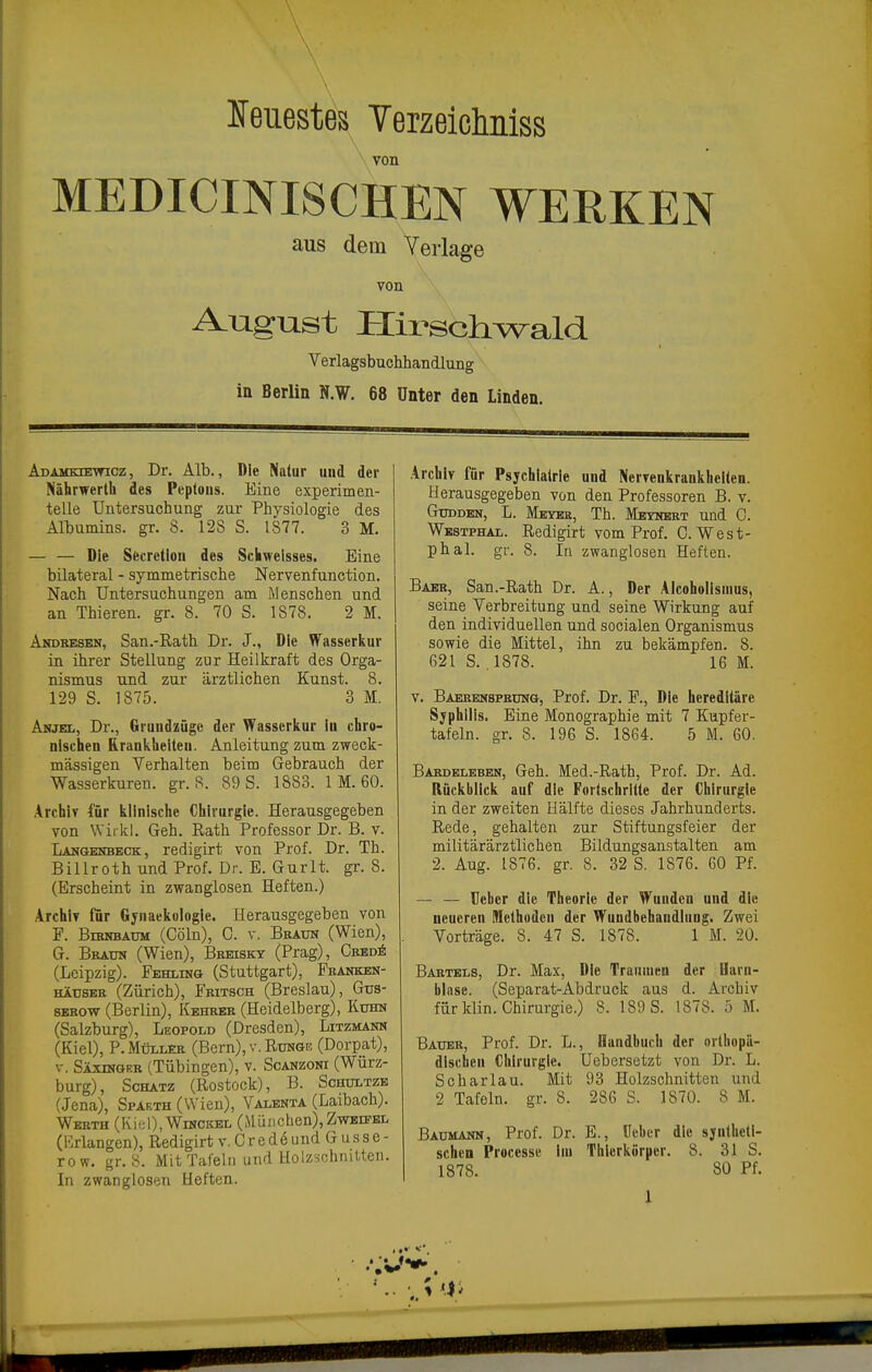 leuestes Terzeiclmiss von MEDICINISCHEN WERKEN aus dem Verlage von August Plii^schwald Verlagsbuchhandlung in Berlin N.W. 68 Unter den Linden. Adamkiewicz, Dr. Alb., Die Natur und der Nährwerth des Peptons. Eine experimen- telle Untersuchung zur Physiologie des Albumins, gr. S. 12S S. 1877. 3 M. — — Die Sfecrellon des Schwelsses. Eine bilateral - symmetrische Nervenfunction. Nach Untersuchungen am Menschen und an Thieren. gr. 8. 70 S. 1878. 2 M. Andbesen, San.-E.ath Dr. J., Die Wasserkur in ihrer Stellung zur Heilkraft des Orga- nismus und zur ärztlichen Kunst. 8. 129 S. 1875. 3 M. Anjel, Dr., Grundzüge der Wasserkur lu chro- nischen Krankheiten. Anleitung zum zweck- mässigen Verhalten beim Gebrauch der Wasserkuren, gr. 8. 89 S. 1883. 1 M. 60. Archiy für klinische Chirurgie. Herausgegeben von Wirkl. Geh. Rath Professor Dr. B. v. Langenbeck, redigirt von Prof. Dr. Th. Billroth und Prof. Dr. E. Gurlt. gr. 8. (Erscheint in zwanglosen Heften.) Archiv für Gynaekoiogle. Herausgegeben von F. BiEHBAUM (Cöln), 0. V. Beaun (Wien), G. Braun (Wien), Beeiskt (Prag), CsEDi (Leipzig). Fehlimg (Stuttgart), Fkankek- HiDSEH (Zürich), Fritsch (Breslau), Gus- SEROW (Berlin), Kbhrer (Heidelberg), Kuhn (Salzburg), Leopold (Dresden), Litzmann (Kiel), P. Müller (Bern), v. Runge (Dorpat), V. Säxinger (Tübingen), v. Scanzoni (Würz- burg), Schatz (Rostock), B. Schültze (Jena), Spaeth (Wien), Valenta (Laibach). Werth (Kiel), Winckel (München),Zweifel (Krlangen), Redigirt v. Gredeund Gusse- row. gr. 8. Mit Tafeln und Uolzschnilten. In zwanglosen Heften. Archiv für Psychiatrie und PierTenkrankhellen. Herausgegeben von den Professoren B. v. GuDDEN, L. Meyee, Th. Meynert und G. Westphal. Redigirt vom Prof. C. West- phal. gr. 8. In zwanglosen Heften. Baer, San.-Rath Dr. A., Der Alcohoiismus, seine Verbreitung und seine Wirkung auf den individuellen und socialen Organismus sowie die Mittel, ihn zu bekämpfen. 8. 621 S.,1878. 16 M. V. Baeeensprung, Prof. Dr. F., Die hereditäre Syphilis. Eine Monographie mit 7 Kupfer- tafeln, gr. 8. 196 S. 1864. 5 M. 60. Bardeleben, Geh. Med.-Rath, Prof. Dr. Ad. Rückblick auf die Fortschritte der Chirurgie in der zweiten Hälfte dieses Jahrhunderts. Rede, gehalten zur Stiftungsfeier der militärärztlichen Bildungsanstalten am 2. Aug. 1876. gr. 8. 32 S. 1876. 60 Pf. — — Ueber die Theorie der Wunden und die neueren Methoden der Wundbehandlung. Zwei Vorträge. 8. 47 S. 1878. 1 M. 20. Bartels, Dr. Max, Die Tramuen der Harn- blase. (Separat-Abdruck aus d. Archiv für klin. Chirurgie.) 8. 189 S. 1878. 5 M. Bauer, Prof. Dr. L., Handbuch der orthopä- dischen Chirurgie, üebersetzt von Dr. L. Schariau. Mit 93 Holzschnitten und 2 Tafeln, gr. 8. 286 S. 1870. 8 M. Baumann, Prof. Dr. E., üeber die syntheti- schen Processe Im Thierkörper. 8. 31 S. 1878. 80 Pf.