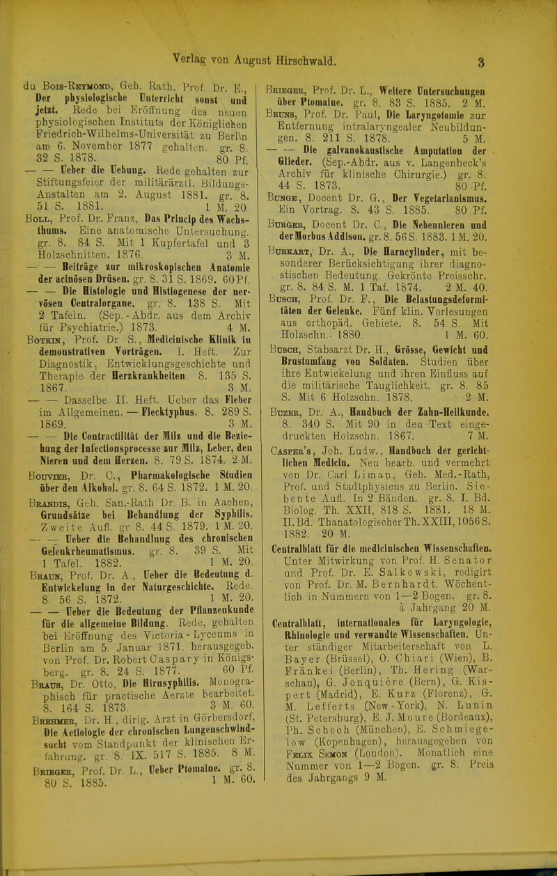 du Bois-Retmoitd, Geh. Rath. Prof. Dr. fl. Der physiologische Unterricht soust und jetzt. Rede bei Eröffnung des neuen physiologischen Instituts der KöniglioKen Friedricli-Wilhelms-Universität zu Berlvn am 6. Noveml)er 1877 gehalten gr 8 32 S. 1878. 80 PL üeber die üebuug. Rede gehalten zur Stiftungsfeier der mililärärztl. Bildungs- Anstalten am 2. August 1881. gr 8. 51 S. 1881. 1 M. 20. Boll, Prof. Dr. Franz, Das Prluclp des Wachs- thuuis. Eine anatomische Untersuchung, gr. 8. 84 S. Mit 1 Kupfertafel und 3 Holzschnitten. 1876. 3 M. Beiträge zur mikroskopischen Anatomie der aclnösen Drüsen, gr. 8. 31 S. 1869. 60Pf. — — Die Histologie und Hlstiogenese der ner- vösen Gentraiorgane, gr. 8. 138 S. Mit 2 Tafeln. (Sep. - Abdr. aus dem Archiv für Psychiatrie.) 1873. 4 M. BoTKni, Prof. Dr S., Medlclnlsche Rllnlk in demonstrativen Vorträgen. I. Heft. Zur Diagnostik. Entwicklungsgeschichte und Therapie der Herzkrankhelten. 8. 135 S. 1867. 3 M. — — Dasselbe. II. Heft. Ueber das Fieber im Allgemeinen. — Flecktyphus. 8. 289 S. 1869. 3 M. Die Contractllllät der Milz und die Bezie- hung der Infectlonsprocesse zur IQllz, Leber, den Nieren und dem Herzen. 8. 79 S. 1874. 2 M. BotrmB, Dr. C, Pharmakologische Studien über den .41kohol. gr. 8. 64 S. 1872. 1 M. 20. Bbandis, Geh. San.-Rath Dr. B. in Aachen, Grundsätze bei Behandlung der Syphilis. Zweite Aufl. gr 8. 44 S. 1879. 1 M. 20. — — üeber die Behandlung des chronischen Gelenkrheumatismus, gr. 8. 39 S. Mit 1 Tafel. 1882. 1 M. 20. Beaun, Prof. Dr. A., üeber die Bedeutung d. Entwickelung in der Naturgeschichte. Rede. 8. 56 S. 1872. 1 M. 20. üeber die Bedeutung der Pflanzenkunde für die allgemeine Bildung. Rede, gehalten bei Eröffnung des Victoria - Lyceums in Berlin am 5. Januar 1871. herausgegeb. von Prof. Dr. Robert Caspary in Königs- berg, gr. 8. 24 S. 1877. 60 Pf. Bbaüs, Dr. Otto, Die BlrnsyphlUs. Monogra- phisch für practische Aerzte bearbeitet. 8. 164 S. 1873. 3 M. 60. Bbehmer, Dr. H , dirig. Arzt in Gorbersdort, Die Aetiologie der chronischen Lungenschwind- sucht vom Standpunkt der klinischen Er- fahrung, gr, 8, IX. 517 S. 1885. 8 M. Bkieqeb, Prof. Dr. L., üeber Ptomalne. gr. 8. 80 S. 1885. 1 M. 60. Brieqer, Prof. Dr. L., Weitere üntersuchungen über Ptomalne. gr. 8. 83 S. 1885. 2 M. Bkums, Prof. Dr. Faul, Die Laryngotomie zur Entfernung intralaryngealer Neubildun- gen. 8. 211 S. 1878. 5 M. Die galvanokaustische Amputation der Glieder. (öep.-Abdr. aus v. Langenbeck's Archiv für klinische Chirurgie.) gr. 8. 44 S. 1873. 80 Pf. Bunge, Docent Dr. G., Der Yegetarianlsmus. Ein Vortrag. 8. 43 S. 1885. 80 Pf. BuHQBR, Docent Dr. G., Die l^ebeunieren und der Morbus Addison, gr.8. 56 S. 1883. IM. 20. BuRKiST, Dr. A., Die Harncylinder, mit be- sonderer Berücksichtigung ihrer diagno- stischen Bedeutung. Gekrönte Preisschr. gr. 8. 84 S. M. 1 Taf. 1874. 2 M. 40. Busch, Prof. Dr. F., Die Belastungsdeformi- täten der Gelenke. Fünf klin. Vorlesungen aus Orthopäd. Gebiete. 8. 54 S. Mit Holzschn.. 1880. 1 M. 60. Busch, Stabsarzt Dr. H., Grösse, Gewicht und Brustumfang von Soldaten. Studien über ihre Entwickelung und ihren Einfluss auf die militärische Tauglichkeit, gr. 8. 85 S. Mit 6 Holzschn. 1878. 2 M. BuzKR, Dr. A., Handbuch der Zahn-Heilkunde, 8. 340 S. Mit 90 in den Text einge- druckten Holzschn. 1867. 7 M. Casper's, Joh. .Ludw., Handbuch der gericht- lichen niedicln. Neu bearb. und vermehrt von Dr. Carl Li man, Geh. Med.-Rath, Prof. und Stadtphysicus zu Berlin. Sie- bente Aufl. In 2 Bänden, gr. 8. I. Bd. Biolog. Th. XXII, 818 S. 1881. 18 M. II. Bd. Thanatologischer Th. XXIII, 1056 S. 1882. 20 M. Ceutralblatt für die medlcinischen Wissenschaften. ■ Unter Mitwirkung von Prof. H. Senator und Prof. Dr. E. Salkowski, redigirt von Prof. Dr. M. Bernhardt. Wöchent- lich in Nummern von 1—2 Bogen, gr. 8. ä Jahrgang 20 M. Ceutralblatt, Internationales für Laryngologle, Rhinolügle und verwandte Wissenschaften. Un- ter ständiger Mitarbeiterschaft von L. Bayer (Brüssel), 0. Chiari (Wien), B. Frankel (Berlin), Th. Hering (War- schau), G. Jonquiere (Bern), G. Kie- pert (Madrid), E. Kurz (Florenz), G. M. Lefferts (New-York), N. Lunin (St. Petersburg), E. J. Moure (Bordeaux), Ph. Sc hoch (München), E. Schmiege- low (Kopenhagen), herausgegeben von Felix Skmon (London). Monatlich eine Nummer von 1—2 Bogen, gr. 8. Preis des Jahrgangs 9 M.
