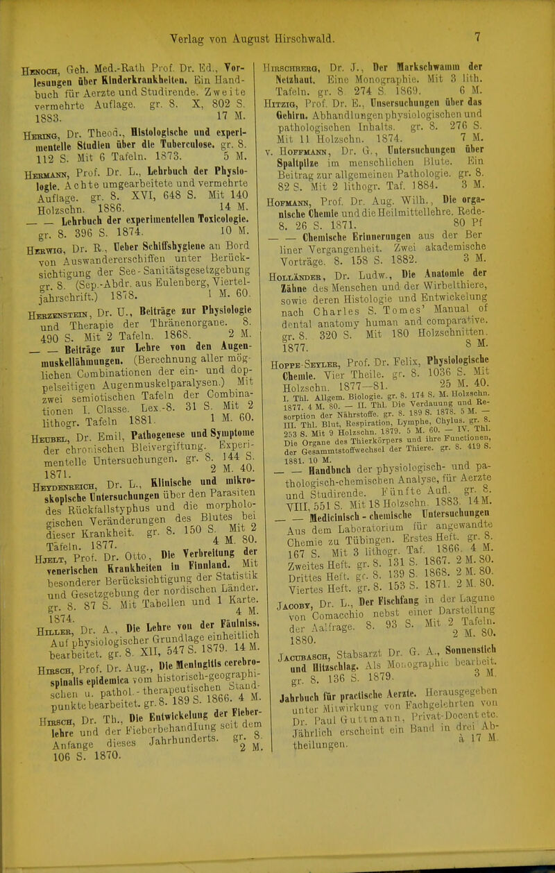 Hbnoch, Geh. Med.-Rath Prof. Dr. Ed., Yor- lesungen über Rlnderkrankhelten. Ein Hand- buch für Aerzte und Studircnde. Zweite vormehrte Auflage, gr. 8. X, 802 S. 1883. 17 M. Hbhng, Dr. Theon., Histologische und experi- mentelle Studien über die Tuberculose. gr. 8. 112 S. Mit 6 Tafeln. 1873. 5 M. Hebmamn, Prof. Dr. L., Lehrbuch der Physlo- loele Achte umgearbeitete und vermehrte Auflacre. gr. 8. XVI, 648 S. Mit 140 Holzschn. 1886. 14 M. Lehrbuch der experimentellen Toxlcologle. gr. 8. 396 S. 1874. 10 M. Heb-wig, Dr. R., Heber Schlffshygleue au Bord von Äuswaudererschiffen unter Berück- sichtigung der See-Sanilätsgesetzgebung o-r 8  (Sep.-Ahdr. aus Eulenberg, Viertel- j'ahrschrift.) 1878. I M. 60, HEBZisNSTEni, Dr. U., Beiträge zur Physiologie und Therapie der Thranenorgane. h. 490 S. Mit 2 Tafeln. 1868. 2 M. Beiträge lur Lehre von den Augen- muskellähmungen. (Berechnung aller mög- lichen Cümbinationen der ein- und dop- nel^eitio-en Augenmuskelparalysen.) Mit zwei semiotischen Tafeln der Combina- tionen I. Classe. Lex.-8. 31 S^ Mit 2 lithogr. Tafeln 1881. 1 M. 60. Hebbel, Dr. Emil, Pathogenese und Symptome der chroTdschen Bleivergiftung Experi- mentelle Untersuchungen, gr. 8 144 b. 1871 1. 4U. He^e^ch, Dr. L., Rllnlsche und mikro- skopische Untersuchungen über den Parasiten des Rückfallstypbus und die niorpholo- gischen Veränderungen dieser Krankheit, gr. 8. 150 Mit 2 rp- ,. 1 1 4 M. oU. Hjelt Prof. Dr'. Otto, Die Verbreitung der ^CeVlsche« Rrankheiten m Fi-l-d Mit besonderer Berücksichtigung der Stat siik und Gesetzgebung der nordischen Landei. gr. 8. 87 S. Mit Tabellen und 1 Karte. HiIl^' Dr. A., Die Lehre von der Fäulnlss. ^Äsioiogischer Grundlage einhe^^ bearbeitet, gr. 8. XII, o47 S. 18 ^9- i*«^- TT Prnf Dr Au2 , Die Meningitis cerebro- sEhen J. Pathol. - therapeutischen b,aud _ punkte bearbeitet.gr. 8. 189 b. löoo. HiBSCH Dr. Th., Die Entwlckeluug der Fleber- ThTe' und der Fiebcrbehandlung seit dem Snge dieses Jahrhunderts, gn 8. 106 S. 1870. Hirschbekg, Dr. J., Der Markschwamm der Netzhaut. Eine Monographie. Mit 3 lith. Tafeln, gr. 8. 274 S. 1869. 6 M. Hitzig, Prof. Dr. E., ünsersuchungen über das Gehirn. AbhandUingonphysiologischen und pathologischen Inhalts, gr. 8. 276 S. Mit 11 Holzschn. 1874. 7 M. V. Hopfmann, Dr. G., Untersuchungen über Spaltpilze im meuschlichen Blute. Ein Beitrag zur allgemeinen Pathologie, gr. 8. 82 S. Mit 2 lithogr. Taf. 1884. 3 M. Hofmann, Prof. Dr. Aug. Wilh., Die orga- nische Chemie und die Heilraittellehre. Rede- 8. 26 S. 1871. 80 Pf Chemische Erinnerungen aus der Ber liner Vergangenheit. Zwei akademische Vorträge. 8. 158 S. 1882. 3 M. HoLi-ÄiroEB, Dr. Ludw,, Die Anatomie der Zähne des Menschen und der Wirbelthiere, sowie deren Histologie und Bntwickelung nach Charles S. Tomes' Manual of df^ntal anatomy human and comparative. gr. 8. 320 S. Mit 180 Holzschnitten. 1877. S ^• Hoppe-Seyler, Prof. Dr. Eelix, Physiologische Chemie. Vier Theile. gr. 8. 1036 S. Mit Holzschn. 1877-81. 25 M. 40. I TW. AUgem. Biologie, gr. 8. 174 S. M. Holzschn. 1S77 4 M SO — n. ™. Die Verdauung und ße- Sion der Nährstoffe, gr. 8. 189 S. 1878. 5 M - in Thl. Blut, Respiration, Lymphe, Chylus. gr. ». 2T3 S. Mit 9 HoUschn. 1879. 5 M. 60. - IV. Thl. IZ Organe des Thierkörpers und ihre FunctK,nen, der GelammtstoffNvechsel der Thiere. gr. 8. 419 S. 1881. 10 M. . , . T. j Handbuch der physiologisch- und pa- thologisch-chemischen Analyse, für Aerzte und Studirende. Fünfte Aafl^ gr. .. YIII 5518. Mit 18 Holzschn. 1883_^ 14M. _ - Medlclnlsch - chemische Untersuchungen Aus dem Laboratorium für angewandte Chemie zu Tübingen. Erstes Heft^ gr.8. 1R7 q Mit 3 lithogr. Tat. 186b. 4 im. 153 S. 1871. 2 M. 80. T.„oBY Dr L., Der Fischfang in der Lagune 1880. ^ JACUBASCH, Stabsarzt Dr. G. A., Sonnenstich uS flitzschlag. Als Mouographie bearbei . gr. 8. 136 S. 1879. ^ M. Jahrbuch für practlschc Aerzte. Herausgegeben unter Mitwirkung von Fachgelehrten von Sr Paul Guttmann, Privat;Docentetc. Jährlich erscheint ein Hand in Ava^Ab- theilungen. ^