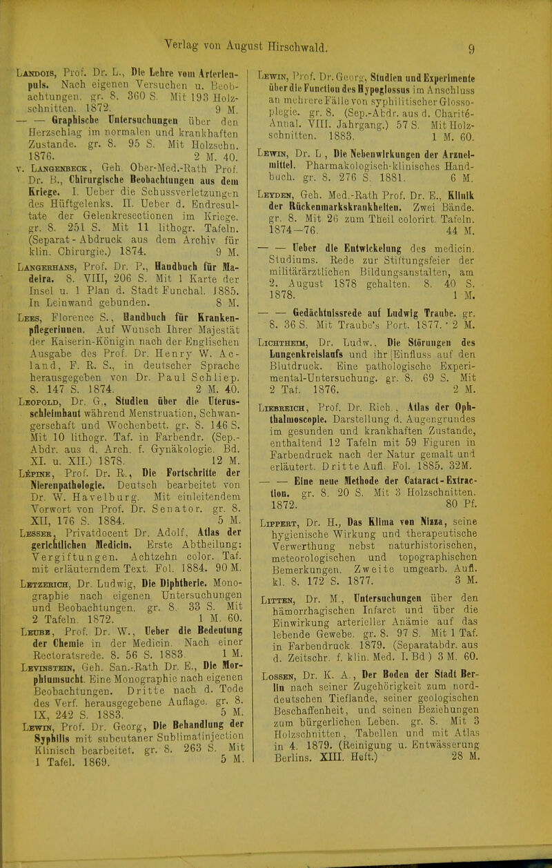 Landois, Prof. Dr. L., Die Lehre vom Artcrlen- puls. Nach eigenen Versuchen u. Buoli- achtungen. gr. 8. 360 S. Mit 193 Holz- schnitten. 1872. 9 — — Graphische Unlersuchnngeu über den Herzschlag im normalen und kranlthaften Zustande, gr. 8. 95 S. iVIit Holzschu. 1876. 2 M. 40. V. Langenbeck, Geh. Ober-Med.-Bath Prof. Dr. B., Chirurgische Beobachtungen aus dem Kriege. I. Ueber die Schussverlctzungtn des Hüftgelenirs. II. Ueber d. Endresul- tate der Gelenkresectionen im Krieche, gr. 8. 251 S. Mit 11 lithogr. Tafeln. (Separat-Abdruck aus dem Archiv für klin. Chirurgie.) 1874. 9 M. Langeehahs, Prof. Dr. P., Handbuch für Ma- deira. 8. VIII, 206 S. Mit 1 Karte der Insel u. 1 Plan d. Stadt Funchal. 1885. In Leinwand gebunden. 8 M. Lees, Florence S., Handbuch für Kranken- pflegerinnen. Auf Wun.sch Ihrer Majestät der Kaiserin-Königin nach der PJnglischen Ausgabe des Prof. Dr. Henry W. Ac- land, F. ß. S., in deutscher Sprache herausgegeben von Dr. Paul Schliep. 8. 147' S. 1874. 2 M. 40. Leopold, Dr. G., Studien über die Uterus- Schleimhaut während Menstruation, Schwan- gerschaft und Wochenbett, gr. 8. 146 S. Mit 10 lithogr. Taf. in Farbendr. (Sep.- Abdr. aus d. Arch. f. Gynäkologie. Bd. XL u. XII.) 1878. 12 M. Lepine, Prof. Dr. R., Die Fortschritte der Nierenpathelogle. Deutsch bearbeitet von Dr. W. Havelburg. Mit einleitendem Vorwort von Prof. Dr. Senator, gr. 8. Xn, 176 S. 1884. 5 M. Lessek, Privatdocent Dr. Adolf, Atlas der gerichtlichen Medicin. Erste Abtheilung: Vergiftungen. Achtzehn color. Taf. mit erläuterndem Text. Fol. 1884. 90 M. Letzebich, Dr. Ludwig, Die Diphtherie. Mono- graphie nach eigenen Untersuchungen und Beobachtungen, gr. 8. 33 S. Mit 2 Tafeln. 1S72. 1 M. 60. Lbubb, Prof. Dr. W., Ueber die Bedeutung der Chemie in der Medicin. Nach einer Recloratsrede. 8. 56 S. 1883. 1 M. Levuistbin, Geh. San.-Rath Dr. E., Die Mor- phlnmsucht. Eine Monographie nach eigenen Beobachtungen. Dritte nach d. Tode des Verf. herausgegebene Auflage, gr. 8. IX, 242 S. 1883. 5 M. Prof. Dr. Georg, Die Behandlung der Syphilis mit subcutaner Snblimatinjcction Klinisch bearbeitet, gr. 8. 263 S. Mit 1 Tafel. 1869. 5 M. Lewin, Prof. Dr.GeMi o, Studien und Experimente ülierdie Function desHjpoglossus im Anschiuss an mehrere Fälle von syphilitischerGlosso- plegie. gr. 8. (Sep.-Abdr. aus d. Charite- Annal. VIIL Jahrgang.) 57 S. Mit Holz- schnitten. 1883. 1 M. 60. Lewin, Dr. L , Die Nebenwirkungen der Arznei- mittel. Pharmakologisch-kliuisches Hand- buch, gr. 8. 276 S. 1881. 6 M. Letobn, Geh. Med.-Rath Prof. Dr. E., Klinik der Bückenmarkskraukheiten. Zwei Bände, gr. 8. Mit 26 zum Theil colorirt. Tafeln. 1874-76. 44 M. — — Ueber die Entwlckelung des medicin. Studiums. Rede zur Stiftungsfeier der militärärztlichen Bildungsarastalten, am 2. August 1878 gehalten. 8. 40 S. 1878. 1 M. — — Gedächtnissrede auf Ludwig Traube, gr. 8. 36 S. Mit Traubu's Port. 1877. • 2 M. Lichtheim, Dr. Ludw., Die Störungen des Lungenkreislaufs und ihr iEinliuss auf den Blutdruck. Eine pathologische Experi- mental-Uutersuchung. gr. 8. 69 S. Mit 2 Taf. 1876. 2 M. LrEBKBicH, Prof. Dr. Rieh., .Atlas der Oph- thalmoscnple. Darstellung d. Augengruudes im gesunden und krankhaften Zustande, enthaltend 12 Tafeln mit 59 Figuren in Farbendruck nach der Natur gemalt und erläutert. Dritte Aufl. Fol. 1885. 32M. — — Eine neue Methode der Cataract-Extrac- tlon. o-r. 8. 20 S. Mit 3 Holzschnitten. 1872. 80 Pf. LippERT, Dr. H., Das Klima von JiijBa, seine hygienische Wirkung und therapeutische Verwerthung nebst naturhistorischen, meteorologischen und topographischen Bemerkungen. Zweite umgearb. Aufl. kl. 8. 172 S. 1877. 3 M. Litten, Dr. M., Untersuchungen über den hämorrhagischen Infarct und über die Einwirkung arterieller Anämie auf das lebende Gewebe, gr. 8. 97 S. Mit 1 Taf. in Farbendruck 1879. (Separatabdr. aus d. Zeitschr. f. klin. Med. L Bd) 3 M. 60. Lossen, Dr. K. A., Der Boden der Stadt Ber- lin nach seiner Zugehörigkeit zum nord- deutschen Tieflande, seiner geologischen Beschaffenheit, und seinen Beziehungen zum bürgerlichen Leben, gr. S. Mit 3 Holzschnitten, Tabellen und mit Atlas in 4. 1879. (Reinigung u. Entwässerung Berlins. XIH. Heft.) 28 M.