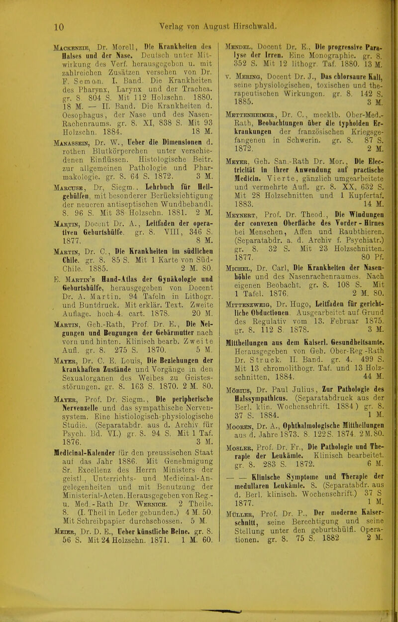 Mackenzie, Dr. Moroll, Die Erankheiten dos Halses und der Naso. Deutsch iink-r Mit- wirkung des Verf. herausgegebun u. mit zahlreichen Zusätzen versehen von Dr. F. Semon. 1. Band. Die Krankheiten des Pharynx, Larynx und der Trachea, gr. S 804 S. Mit 112 Holzschn. 1880. 18 M. — II. Band. Die Krankheiten d. Oesophagus, der Nase und des Nasen- Rachenraums, gr. 8. XI, 838 S. Mit 93 Holzschn. 1884. 18 M. Makassbin, Dr. W., üeber die Diinensionen d, rothen Blutkörperchen unter verschie- denen Einflüssen. Histologische ßeitr. zur allgemeinen Pathologie und Phar- makologie, gr. 8. 64 S. 1872. 3 M. Mabcusb, Dr, Siegm.. Lehrbuch für Oeil- gehülfen, mit besonderer Berücksichtigung der neueren antiseptischen Wundbebandl. 8. 96 S. Mit 38 Holzschn. 1881. 2 M. Martin, Doccnt Di'. A., Leitfaden der opera- ÜTeu Geburtshülfe. gr. 8. VHI, 346 S. 1877. 8 M. Maktin, Dr. C., Die Eranliheiten im südlichen Chile, gr. 8. 85 S. Mit 1 Karte von Süd- Chile. 1885. 2 M. 80. E. Maktin's Hand-.itlas der Gynäkologie und Geburtshülfe, herausgegeben von Docent Dr. Ä. Martin. 94 Tafeln in Lithogr. und Buntdruck. Mit erklär. Text. Zweite Auflage, hoch.4. cart. 1878. 20 M. Mabtin, Geh.-Rath, Prof. Dr. E., Die Nei- gungen und Beugungen der Gebärmutter nach vorn und hinten. Klinisch bearb. Zweite Aufl. gr. 8. 275 S. 1870. 5 M. Mater, Dr. C. E. Louis, Die Beziehungen der krankhaften Zustände und Vorgäuge in den Sexualorganen des Weibes zu Geistes- störungen, gr. 8. 163 S. 1870. 2 M. 80. Mateb, Prof. Dr. Siegm., Die peripherische Nervenzelle und das sympathische Nerven- system. Eine histiologisch-physiologische Studie. (Separatabdr. aus d. Archiv für Psych. Bd. VI.) gr. 8. 94 S. Mit 1 Taf. 1876. 3 M. Medicinal-Ralender für den preussischen Staat auf das Jahr 1886. Mit Genehmigung Sr. Excellenz des Herrn Ministers der geistl., Unterrichts- und Medioinal-An- gelegenheiten und mit Benutzung der Ministerial-Acten. Herausgegeben von Reg - u. Med.-Rath Dr. Wernich. 2 Theile. 8. (I. Theil in Leder gebunden.) 4 M. 50. Mit Schreibpapier durchschossen. 5 M. Meier, Dr. D. E., Ueber künstliche Beine, gr. 8. 56 S. Mit 24 Holzschn. 1871. 1 M. 60. Mendel, Docent Dr. E., Die progressiTe Para- lyse der Irren. Eine Monographie, gr. 8 352 S. Mit 12 lithogr. Taf. 1880. 13 M. V. Merino, Docent Dr. J., Das chlorsaure Rali, seine physiologischen, toxischen und the- rapeutischen Wirkungen, gr. 8. 142 S. 1885. 3 M. Mbttenheimer, Dr. C,, mecklb. Ober-Med.- Rath, Beobachtungen über die typhoiden Er- krankungen der französischen Kriegsge- fangenen in Schwerin. gr. 8. 87 S. J 1872. 2 M. i Meyer, Geh. San.-Rath Dr. Mor., Die Elecr | tricität in ihrer Anwendung auf practische Medicin. Vierte, gänzlich umgearbeitete und vermehrte Aufl. gr. 8. XX, 632 S. Mit 28 Holzschnitten und 1 Kupfertaf. 1883. 14 M. Meynebt, Prof. Dr. Theod., Die Windungen der convexen Oberfläche des Vorder - Birnes bei Menschen, Affen und Raubthieren. (Separatabdr. a. d. Archiv f. Psychiatr.) gr. 8. 32 S. Mit 23 Holzschnitten. 1877. 80 Pf. Michel, Dr. Carl, Die Krankheiten der Nasen- höhle und des Nasenrachenraumes. Nach eigenen Beobacht. gr. 8. 108 S. Mit 1 Tafel. 1876. 2 M. 80. MiTTBNzwBiG, Dr. Hugo, Leitfaden für gericht- liche Obductionen. Ausgearbeitet auf Grund des Regulativ vom 13. Februar 1875. gr. 8. 112 S. 1878. 3 M. Mittheilungen aus dem Kaiserl. Gesnndheitsamte. Herausgegeben von Geh. Ober-Reg-Rath Dr. Struck. IL Band. gr. 4. 499 S. Mit 13 chromolithogr. Taf. und 13 Holz- schnitten, 1884. 44 M. Möbius, Dr. Paul Julius, Zur Pathologie des Halssympathicns. (Separatabdruck aus der Berl. klin. Wochenschrift. 1884) gr. 8. 37 S. 1884. 1 M. Mooren, Dr. A., Ophthalmologische Mittheilungen aus d. .Jahre 1873. 8. 122S. 1874. 2M.80. Moslbr, Prof. Dr. Fr., Die Pathologie und The- rapie der Leukämie. Klinisch bearbeitet, gr. 8. 283 S. 1872. 6 M. — — Klinische Symptome und Therapie der medullären Leukämie. 8. (Separatabdr. aus d. Berl. klinisch. Wochenschrift.) 37 S 1877. 1 M. Müller, Prof. Dr. P., Der moderne Kaiser- schnitt, seine Berechtigung und seine Stellung unter den geburtshülfl. Opera- tionen, gr. 8. 75 S. 1882 2 M.