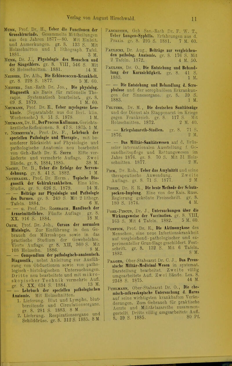 Münk, Prof. Dr, H., üeber die Fuiulloiieii der Grosshirarlude. Gesammelte Mittheilungim aus den Jahren 1877—80. Mit Einleit. und Anmerkungen, gr. 8. 133 S. Mit Holzschnitten und 1 Uthograph Tafel 1881. 3 M. MuMK, Dr. J., Physiologie des Menschen und der Säugelhlere. gr. 8. VIII, 546 S. Mit 68 Holzschnitten. 1881. 14 M. Neisseb, Dr. Alb., Die Echlnococcen-Erankhelt. gr. 8. 228 S. 1877. 5 M. 60. Neissee, San.-Rath Dr. Jos., Die phjslolog. Diagnostik als Basis für rationelle The- rapie. Systematisch bearbeitet, gr. 8. 69. S. 1879. 1 M. 60. Neumann, Prof. Dr. E., üeber myelogene Leu- kämie. (Separatabdr. aus der BüiI. klin. Wochenschr.) 8. 51 S. 1878. 1 M. Neümann, Dr. H., DerProcess Rullmann. Gerichts- ärztliche Reflexionen. 8. 47 S. 1875. 1 M. V. Niemeyeb's , Prof. Dr. F., Lehrbuch der speciellen Pathologie und Therapie, mit be- sonderer Rücksicht auf Physiologie und pathologische Anatomie neu bearbeitet von Geh.-Rath Dr. E. Seitz. Elfte ver- änderte und vermehrte Auflage. Zwei Bände, gr. 8. 1884,1885. 38 M. NocHT, Dr. B , üeber die Erfolge der Nerven- dehnung, gr. 8. 41 S. 1882. 1 M. Nothnagel, Prof. Dr. Herrn.. Topische Dia- gnostik der Gehirnkrankheiten. Eine klin. Studie, gr. S. 626 S. 1879. 14 M. — — Beiträge zur Physiologie und Pathologie des Darmes, gr. 8. 249 S. Mit 2 lithogr. Tafeln. 1884. 6 M. u. Prof. Dr. Rossbach, Handbuch der Araneimittellehre. Fünfte Auflage gr. 8. XX. 916 S. 1884. 18 M. Okth, Prof. Dr. Joh., Cursus der normalen Histologie. Zur Einführung in den Ge- brauch des Mikroskopes sowie in das practische Studium der Gewebelehre. Vierte Auflage, gr. 8. XII, 360 S. Mit 108 Holzschn. 1886. 8 M. Compendlum der pathologisch-anatomisch. Diagnostik, nebst Anleitung zur Ausfüh- rung von Obductionen sowie von patho- logisch - histologischen Untersuchungen. Dritte neu bearbeitete und mit mikro- skopischer Technik vermehrte Aufl. gr. 8. XX, 634 S. 1884. 13 M. Lehrbuch der speciellen pathologischen Anatomie. Mit Holzschnitten. 1. Lieferung. Blut und Lymphe, blut- bereitende und Circulatioiisorganc. gr. 8. 281 S. 1883. 8 M. 2. Lieferung. Respirationsorgane und Schilddrüse, gr. 8. 312 S. 1885. 8 M, PANcniTius, Geh San.-Ralh Dr. F. W. T., üeber Lungeii-Syphllls. Krfahrungcn aus d. Praxis, gr. 8. 295 S. 1881. 7 M. 60. Pattlioki, Dr. Aug., Beiträge zur vergleichen- den patholog. Anatomie, gr. 8. 176 S. Mit 2 Tafeln. 1872. 4 M. 50. Paulsen, Dr. 0., Die Entstehung und Behand- lung der Rurzslchtigkelt. gr. 8. 41 S. 1883. 1 M. — — Die Entstehung und Behandlung d. Scro- phulose und der scrophulösen Erkrankun- gen der Sinnesorgane, gr. 8. 39 S. 1883. ' 1 M. Peltzek, Dr. M., Die deutschen Sanitätszüge und der Dienst als Etappenarzt im Kriege gegen Frankreich, gr. 8. 117 S. Mit Holzschnitten. 1872. 2 M. 40. Kriegslazareth-Studlen. gr. 8. 71 S. 1876. 2 M. —- — Das Milltär-Sanitätswesen auf d. Brüs- seler internationalen Ausstellung f Ge- sundheitspflege und Rettungswesen im Jahre 1876. gr. 8. 70 S. Mit 31 Holz- schnitten, 1877. 2 M. Pick, Dr. Rob., üeber das Amylnitrit und seine therapeutische Anwendung. Zweite Auflage, gr. 8. 71 S. 1877. 2 M PissiN, Dr. E R., Die beste Methode der Scbutz- pockeu-lmplung. Eine von der Kais. Russ. Regierung gekrönte Preisschrift, gr. 8. 180 S. 1874. 4 M. PoHL-PiNcus, Dr. J., üntersuchungen über die Wirkungsweise der Vaccinatlon. gr. 8. VIII, 163 S. Mit 4 Tafeln. 1882. 5 M. 60. PoHEiCK, Prof. Dr. E., Die Aktinomykose des Menschen, eine neue Infectionskrankheit auf vergleichend-pathologischer und ex- perimenteller Grundlage geschildert. Fest- schrift, gr. 8. 132 S. Mit 6 Tafeln. 1882. 8 M. Pbageb, Ober-Stabsarzt Dr. G. J., Das Preus- sische Militär-Medicinal-Wesen in systemat. Darstellung bearbeitet. Zweite völlig umgearbeitete Aufl. Zwei Bände. Lex. 8. 2348 S. 1875. 44 M. Puhlmann, Ober-Stabsarzt Dr. 0., Die che- misch-mikroskopische üntersuchung d. Harns auf seine wichtigsten krankhaften Verän- derungen. Zum Gebrauch für praktische Aerzte und Militärlazarethe zusammen- gestellt. Dritte völlig umgearbeitete Aufl. 8. 39 S. 1885. 80 Pf.