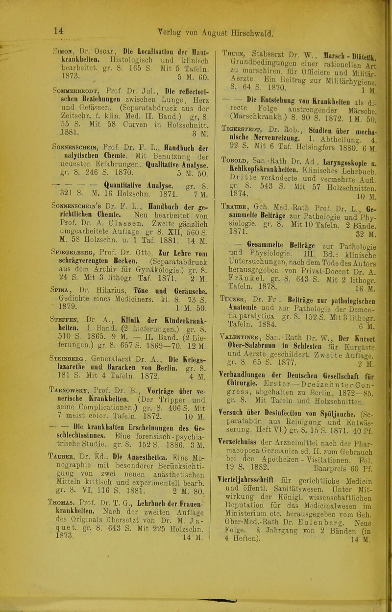 14 Verlag von August Hirschwald. PiMOM, Dr. Oscar, Die Locallsudoii der Dfaiit- kraukheiien. Histologisch und Ifliniseh bearbeitet, gr. 8. 165 S. Mit 5 TaJcln. 1873. 5 M. 60. PoMMERBRODT, Prof Dr. Jül., Die reflcctori- schen Beziehungeu zwischen Lunge, Herz uurt (uifässen. (Sepuratabdruck aus der Zeitschr. f. klin. Med. II, Band ) gr, 8 55 S. Mit 58 Curven in Holzschnitt. 1881. 3 M. Sonnenschein, Prof. Dr. F. L., Handbuch der . iialjllschen Chemie. Mit Benutzung der neuesten Erfahrungen, ftuaiitallve Analyse, gr. 8. 246 S. 1870. 5 M. 60. ■' Quaiititatlye Analyse. gr. 8. 321 S. M. 16 Holzschn. 1871. 7 M. Sonnenschein's Dr. F. L., Handbuch der ge- richtlichen Chemie. Neu bearbeitet von Prof. Dr. A. Classen. Zweite gänzlich umgearbeitete Auflage, gr 8. XII, 560 S. M. 58 Holzschn. u. 1 Taf. 1881. 14 M. Spiegelbeeg, Prof. Dr. Otto, Zur lehre vom schräg¥ereugteu Becken. (Separatabdruck aus dem Archiv für Gynäkologie) gr 8. 24 S. Mit 3 lithogr Taf. 1871. 2 M. Spina, Dr. Hilarius, Töne und Geräusche. Gedichte eines Mediciners. kl. 8. 73 S ' 1879. 1 M. 50. Steffen, Dr A., Klinik der Rinderkrank- helten. I. Band. (2 Lieferungen.) gr. 8. 510 S. 1865. 9 M. - IL Band. (2 Lie- ferungen.) gr, 8. 657 S. 1869—70. 12 M. Steinbeeg, Generalarzt Dr. A., Die Kriegs- lazarethe und Baracken von Berlin, gr. 8. 181 S. Mit 4 Tafeln. 1872. 4 M. Tasnowskt, Prof. Dr. B., Vorträge über ve- nerische Krankheiten. (Der Tripper und seine Complicationen.) gr. 8. 406 S. Mit 7 meist coJor. Tafeln. 1872. 10 M. Die krankhaften Erscheinungen des Ge- schlechlssinnes. Eine forensisch-psychia- trische Studie, gr. 8. 152 S, 1886. 3 M, Tauber, Dr. Ed.. Die Anaesthetica. Eine Mo- nographie mit besonderer Berücksichti- gung von zwei neuen anästhetischen Mitteln kritisch und experimentell bearb. gr. 8. VI, 116 S. 1881. 2 M. 80. Thomas. Prof. Dr. T. G., Lehrbuch der Frauen- krankheiten. Nach der zweiten Auflage des Originals übersetzt Von Dr. M. Ja- quet. gr. 8. 643 S. Mit 225 Holzschn. 1873. 14 M. TnuBiN, Stabsarzt Dr. W., Marsch - Diätetik Grundbedingungen einer rationellen Art zu marschiren, für Officiere und Militär ^''ä' Q J''*''^^ Militärhygiene. O. D* D. lo(U. 1 Die Entstehung von Krankheiten als di- recte Folge anstrengender Märsche (Marschkrankh.) 8. 90 S. 1872. IM. 50. TiGEBSTEDT, Dr. ßob., Studlcu über mecha- nische Nervenreizung. 1. Abtheilune 4 92 S. Mit 6 Taf. Helsingfors 1880:'6 m! ToBOLD, San.-Rath Dr. Ad . Laryngoskopie u Kehlkopfskrankheiten. Klinisches Lehrbuch. Dritte veränderte und vermehrte Aufl gr. 8. 543 S- Mit 57 Holzschnitten. 1874. 10 M. Traube, Geh. Med.-Rath Prof. Dr. L., Ge- sammelte Beiträge zur Pathologie und Phy- siologie, gr. 8. Mit 10 Tafeln. 2 Bände. 32 M. - ~ Gesammelte Beiträge zur Pathologie und Physiologie. III. Bd.: klinische Untersuchungen, nach dem Tode des Autors herausgegeben von Privat-Docent Dr A Frank eh gr. 8. 643 S. Mit 2 lithogr Tafeln. 1878. ig m. TuczEK, Dr. Fr . Beiträge zur pathologischen Anatomie und zur Pathologie der Demen- tia paralytica. gr. 8. 152 S. Mit 3 lithogr. Tafeln. 1884. q m. Valentinee, San.-Rath Dr. W., Der Kurort Ober-Salzbrunn In Schlesien für Kurgäste undAerzte geschildert. Zweite Auflage gr. 8. 65 S. 1877. 2 m. Verhandlungen der Deutschen Gesellschaft für Chirurgie. Erster —Dreizehnter Con- gress, abgehalten zu Berlin, 1872—85. gr. 8. Mit Tafeln und Holzschnitten. Versuch über Desinfection von Spüljauche. (Se- paratabdr. aus Reinigung und Entwäs- serung. Heft VL) gr. 8. 15 S. 1871. 40 Pf. Terzeichniss der Arzneimittel nach der Phar- macopoea Germanica ed. II. zum Gebrauch bei den Apotheken - Visitationen. Fol 19 S. 1882. Baarpreis 60 Pf. Yierteljahrsschrift für gerichtliche Medicin und öffentl. Sanitätswesen. Unter Mit- wirkung der Königl. wissenschaftlichen Deputation für das Medicinalwesen im Ministerium etc. herausgegeben vom Geh. Ober-Med.-Rath Dr. Eulenberg. Neue Folge, ä .Jahrgang von 2 Bänden (in 4 Heften). ]4 M. i