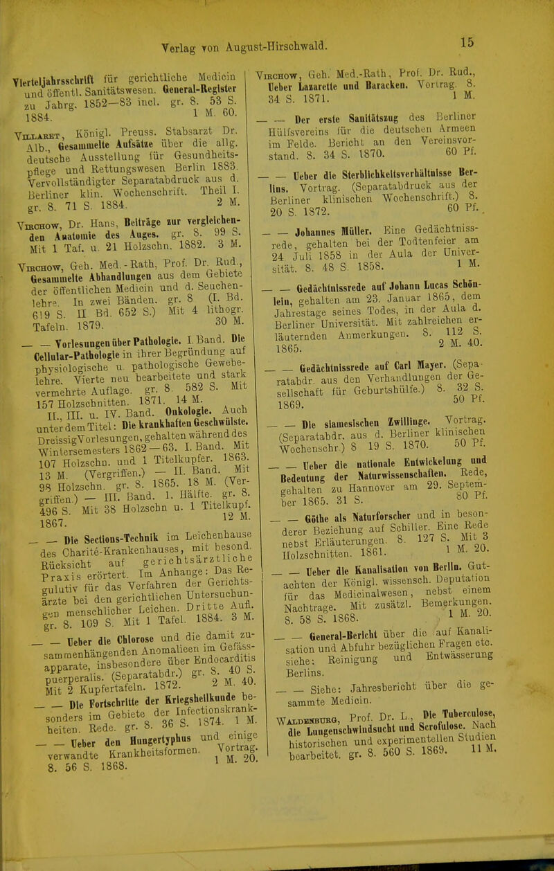 Vlerteliabrsscklft für gerichtliche Mcdicin und öfl'entl. Sanitätsweseu. General-Register zu Jahrg. 1852-83 incl. gr. 8. 53 S. 1884. 1 ViLLABET, Königl. Preuss. Stabsarzt Dr. \lb Gesammelte Aufsätze über die alig. deutsche Ausstellung für Gesundheits- pflege und Rettungswesen Berlin 1883. Vervollständigter Separatabdruck aus d. Berliner klin. Wochenschrift. Theil I. gr. 8. 71 S. 1884. 2 M. VmcHOW, Dr. Hans, Beiträge zur vergleichen- den Auatomie des Auges, gr b »• Mit 1 Taf. u. 21 Holzschn. 1882. 6 M. ViBCHOw, Geh. Med.-Rath, Prof. O^)^^^}^^^ Gesammelte Abhandlungen aus dem Gebiete der öffentlichen Medicin und d. Seachen- lehr» In zwei Bänden, gr. 8 (I- 619 S. II Bd. 652 S.) Mit 4 lithogr. Tafeln. 1879. ^- Vorlesungen über Pathologie. I.Band. Die Cellular-Pathologle in ihrer Begründung aut physiologische u. pathologische Gewebe- lehre. Vierte neu bearbeitete und stark vermehrte Auflage. S^- ^ 582 S. Mit 157 Holzschnitten. IS!- , , II III u IV. Band. Onkologie. Auch unter dem Titel: »le krankhaften Geschwülste. DreissigVorlesungen, gehalten wahrend des W?nlerLmestersl862-63 I. Band Mit 107 Holzschn. und 1 Tite kupfer 1863 13 M (Vergriffen.) - H- Band. Mit 9S Holzschn.' gr. 8. 1865. 18 M. (Ver- arifEen^ — III. Band. 1. Hälfte, gr. 8. 496 S. Mit 38 Holzschn u. 1 Titelkupf. 1867. Die Sectlons-Technlk im Leichenhause des Gharite-Krankenhauses, mit besoii^l Rücksicht auf g«Y'^''Das Re- Praxis erörtert. Im Anhange: Das Re Llutiv für das Verfahren der Gerichts- Ir te bei den gerichtlichen Untersuchun- gen menschlicher Laichen. Dritte Aufl. |r. 8. 109 S. Mit 1 Tafel. 1884. d M. _ _ üeber die Chlorose und die damit zu- sammenhängenden Anoiiialieen im Gefas apparate, insbesondere über Endocarditis ^^uerperalis. (Separatabdr) gr. 8 40 S. Mit 2 Kupfertafeln. 1872. ^ M. Sn%Ä 8. 36 S. 1874. I M. _ _ Beber den Hungertyphus und emg, verwandte Krankheitsformen. Vortrag. 8. 56 S. 1868. * • ViRCHOW, Geh. Med.-Rath, Prof. Dr. Rud., Heber Laiarette und Baracken. Vonrag. 8. 34 S. 1871. 1 ^- Der erste Sanitätszug des Berliner Hüll'svereins für die deutschen Armeen im Felde. Bericht an den Vereinsvor- stand. 8. 34 S. 1870. 60 Pf. Heber die Sterbllchkeltsverhältnlsse Ber- lins. Vortrag. (Separatabdruck aus der Berliner klinischen Wochenschrift.) 8. 20 S. 1872. 60 - Johannes Müller. Eine Gedächtniss- rede, gehalten bei der Todtenfeier am 24 Juli 1858 in der Aula der ünivcr- sität. 8. 48 S. 1858. 1 M. Gedächtnissrede auf Johann Lucas Schön- leln, gehalten am 23. Januar 1865, dem Jahrestage seines Todes, in der Aula d. Berliner Universität. Mit zahlreichen er- läuternden Anmerkungen. 8. ly b- 1865. ^ ^ Gedächtnissrede auf Carl Mayer. (Sepa- ratabdr. aus den Verhandlungen der Ge- sellschaft für Geburtshülfe.) 8. 6^ ü 1869. Die siamesischen Zwillinge. Vortrag. (Separatabdr. aus d. Berliner klinischen Wochenschr.) 8 19 S. 1870. 50 Pf. Ueber die nationale Enlwlckeluug und Bedeutung der Naturwissenschaften. Rede, gehalten zu Hannover am 29. Septem- ber 1865. 31 S. Göthe als Naturforscher und in beson- derer Beziehung auf 8^%^^%^^^ nebst Erläuterungen. 8. 127 S. Mit ö Holzschnitten. 1861. 1 M. 20. üeber die Kanalisation von Berlin. Gut- achten der Königl. wissensch. IJeputatiou für das Medicinalwesen, nebst einem Nachtrage. Mit zusätzl. Bemerkungen. 8. 58 S. 1868. ; 1 General-Bericht über die auf Kanali- sation und Abfuhr bezüglichen Fragen etc. sShe: Reinigung und Entwässerung Berlins. Siehe: Jahresbericht über die ge- sammte Medicin. „ ,^ Prnf Dr L , Die Tuberculose, ''^Z:^:;J:in^^^^i und Scroüilose N^^^^ historischen und cxpenmentelbn Studien bearbeitet, gr. 8. 560 S. 1869. H M.