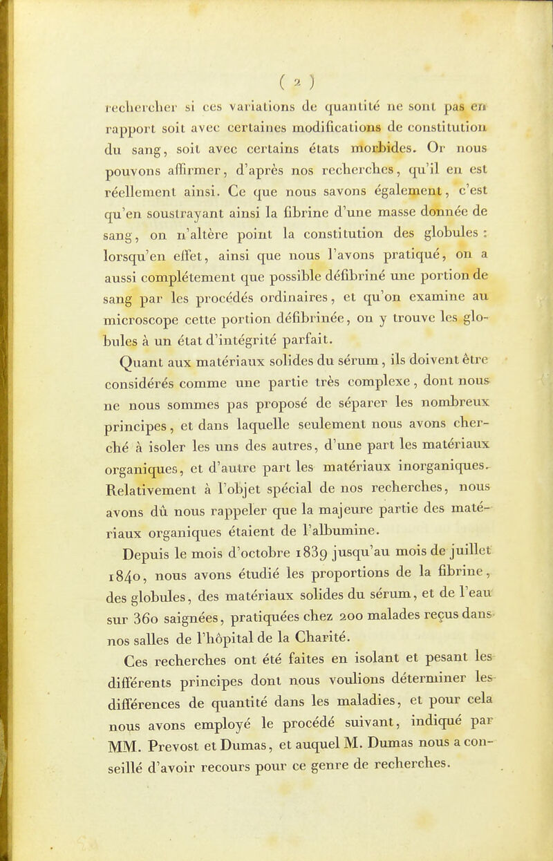 ( ^ ) lecliercliei- si ces varialions du quantité ne sont pas en rapport soit avec certaines modifications de constitution du sang, soit avec certains états morbides. Or nous pouvons affirmer, d'après nos recherclies, qu'il en est réellement ainsi. Ce que nous savons également, c'est qu'en soustrayant ainsi la fibrine d'une masse donnée de sang, on n'altère point la constitution des globules: lorsqu'en elFet, ainsi que nous l'avons pratiqué, on a aussi complètement que possible défibriné une portion de sang par les procédés ordinaires, et qu'on examine au microscope cette portion défibrinée, on y trouve les glo- bules à un état d'intégrité parfait. Quant aux matériaux solides du sérum, ils doivent être considérés comme une partie très complexe, dont nous ne nous sommes pas proposé de séparer les nombreux principes, et dans laquelle seulement nous avons cher- ché à isoler les uns des autres, d'une part les matériaux organiques, et d'autre part les matériaux inorganiques. Relativement à l'objet spécial de nos recherches, nous avons dû nous rappeler que la majeure partie des maté- riaux organiques étaient de l'albumine. Depuis le mois d'octobre 1889 jusqu'au mois de juillet 1840, nous avons étudié les proportions de la fibrine, des globules, des matériaux solides du sérum, et de l'eau sur 36o saignées, pratiquées chez 200 malades reçus 3.XIS nos salles de l'hôpital de la Charité. Ces recherches ont été faites en isolant et pesant les différents principes dont nous voulions déterminer les différences de quantité dans les maladies, et pour cela nous avons employé le procédé suivant, indiqué par MM. Prévost et Dumas, et auquel M. Dumas nous a con- seillé d'avoir recours pour ce genre de recherches.