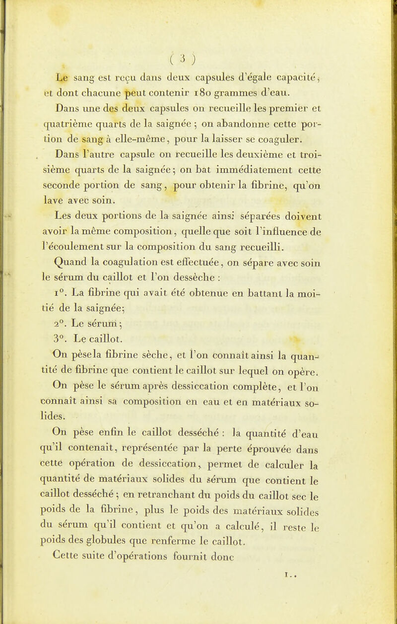 ) Le sang est reçu dans deux capsules d'égale capacité ^ et dont chacune peut contenir i8o grammes d'eau. Dans une des deux capsules on recueille les premier et cfuatrième quarts de la saignée 5 on abandonne cette por- tion de sang à elle-même, pour la laisser se coaguler. Dans l'autre capsule on recueille les deuxième et troi- sième quarts de la saignée ; on bat immédiatement cette seconde portion de sang, pour obtenir la fibrine, qu'on lave avec soin. Les deux portions de la saignée ainsi séparées doivent avoir la même composition, quelle que soit l'influence de l'écoulement sur la composition du sang recueilli. Quand la coagulation est effectuée, on sépare avec soin le sérum du caillot et l'on dessèche : 1°. La fibrine qui avait été obtenue en battant la moi- tié de la saignée^ 2°. Le sérum; 3°. Le caillot. On pèsela fibrine sèche, et l'on connaît ainsi la quan- tité de fibrine que contient le caillot sur lequel on opère^ On pèse le sérum après dessiccation complète, et l'on connaît ainsi sa composition en eau et en matériaux so- lides. On pèse enfin le caillot desséché : la quantité d'eau qu'il contenait, représentée par la perte éprouvée dans cette opération de dessiccation^ permet de calculer la quantité de matériaux solides du sérum que contient le caillot desséché ; en retranchant du poids du caillot sec le poids de la fibrine, plus le poids des matériaux solides du sérum qu'il contient et qu'on a calculé, il reste le poids des globvJes que renferme le caillot. Cette suite d'opérations fournit donc