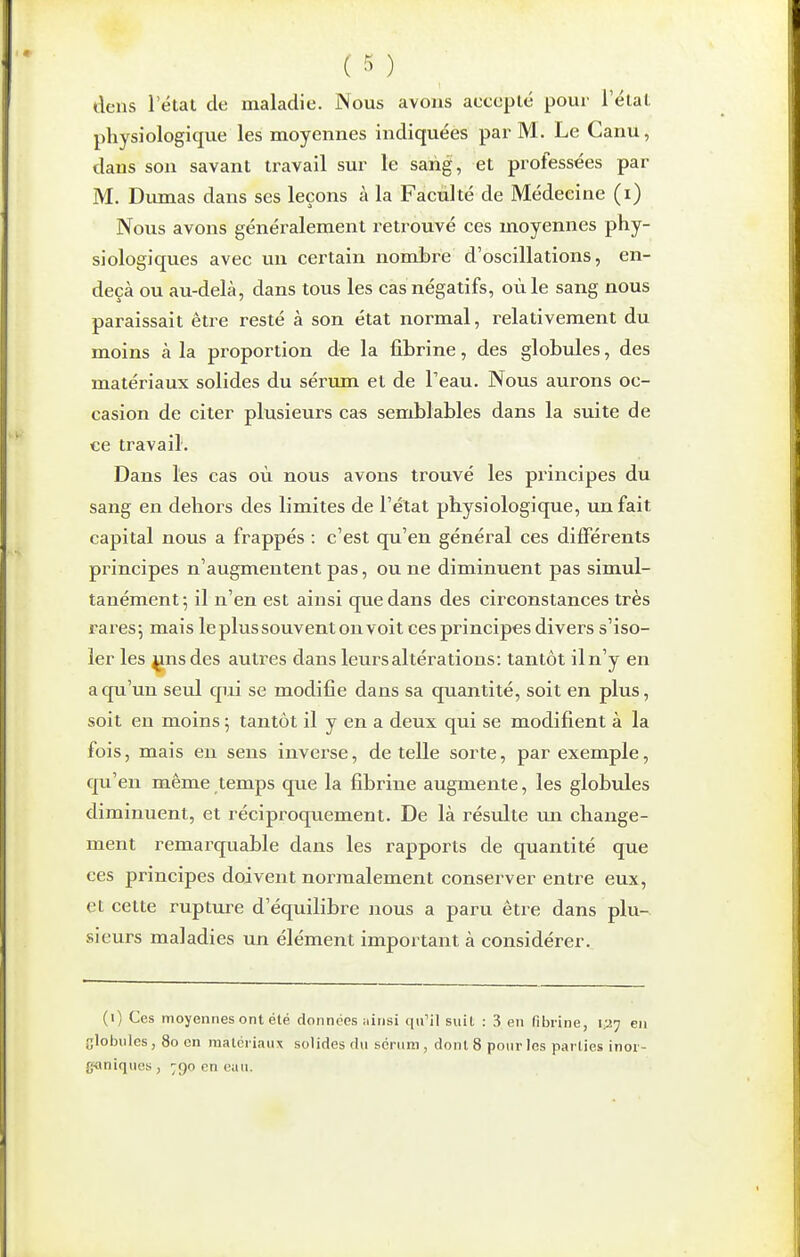 ( ) dens l'état de maladie. Nous avons accepté pour l'état physiologique les moyennes indiquées par M. Le Canu, dans son savant travail sur le sarig, et professées par M. Dirnias dans ses leçons à la Faculté de Médecine (i) Nous avons généralement retrouvé ces moyennes phy- siologiques avec un certain nombre d'oscillations, en- deçà ou au-delà, dans tous les cas négatifs, où le sang nous paraissait être resté à son état normal, relativement du moins à la proportion de la fibrine, des globules, des matériaux solides du sérimi et de l'eau. Nous aurons oc- casion de citer plusieurs ca« semblables dans la suite de ce travail. Dans les cas où nous avons trouvé les principes du sang en dehors des limites de l'état physiologique, un fait capital nous a frappés : c'est qu'en général ces différents principes n'augmentent pas, ou ne diminuent pas simul- tanément; il n'en est ainsi que dans des circonstances très rares j mais le plus souvent on voit ces principes divers s'iso- ler les ^nsdes autres dans leurs altérations: tantôt iln'y en a qu'un seul qui se modifie dans sa quantité, soit en plus, soit en moins ; tantôt il y en a deux qui se modifient à la fois, mais en sens inverse, dételle sorte, par exemple, qu'en même temps que la fibrine augmente, les globules diminuent, et réciproquement. De là résulte un change- ment remarquable dans les rapports de quantité que ces principes doivent normalement conserver entre eux, et cette rupture d'équilibre nous a paru être dans plu- sieurs maladies un élément important à considérer. (i) Ces moyennes ont été données ;iinsi qu'il suit : 3 en fibrine, i^'^ en glolniics, 80 on nialériaiix solides du sérum , dont 8 pour les parties inoi- g<»niqucs, 790 en eau.