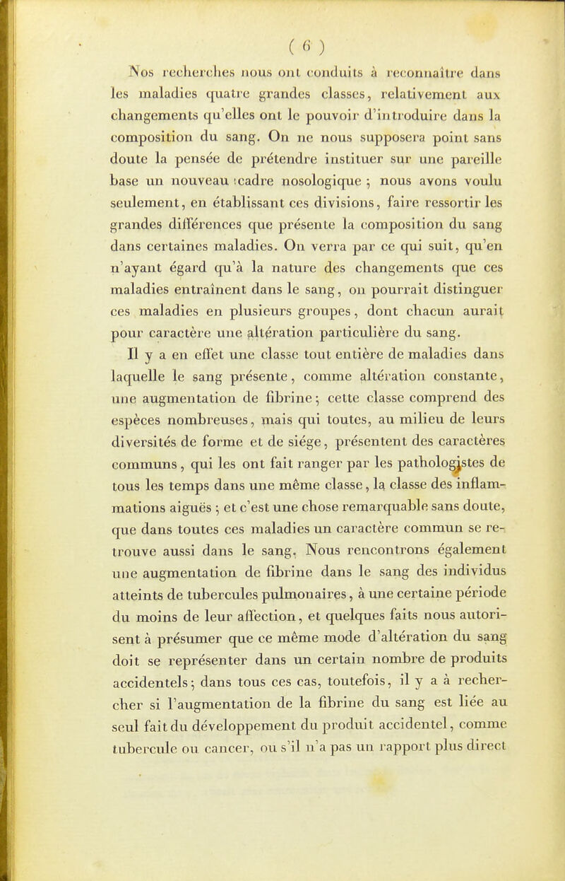 Nos recherclies nous ont conduits à reconnaître dans les maladies cpiatre grandes classes, relativement aux changements qu'elles ont le pouvoir d'introduire dans la composition du sang. On ne nous supposera point sans doute la pensée de prétendre instituer sur une pareille base un nouveau '.cadre nosologique ^ nous avons voulu seulement, en établissant ces divisions, faire ressortir les grandes différences que présente la composition du sang dans cei'taines maladies. On verra par ce qui suit, qu'en n'ayant égard qu'à la nature des changements que ces maladies entraînent dans le sang, on pourrait distinguer ces maladies en plusieurs groupes, dont chacun aurait pour caractère une altération particulière du sang. Il y a en effet une classe tout entière de maladies dans laquelle le sang présente, comme altération constante, une augmentation de fibrine -, cette classe comprend des espèces nombreuses, ïnais qui toutes, au milieu de leurs diversités de forme et de siège, présentent des caractères communs , qui les ont fait ranger par les pathologjstes de tous les temps dans une même classe, la classe des inflam- mations aiguës ; et c'est une chose remarquable sans doute, que dans toutes ces maladies un caractère commun se re- trouve aussi dans le sang. Nous rencontrons également une augmentation de fibrine dans le sang des individus atteints de tubercules pulmonaires, à une certaine période du moins de leur affection, et quelques faits nous autori- sent à présumer que ce même mode d'altération du sang doit se représenter dans un certain nombre de produits accidentels; dans tous ces cas, toutefois, il y a à recher- cher si l'augmentation de la fibrine du sang est liée au seul fait du développement du produit accidentel, comme tubercule ou cancer, ou s'il n'a pas un rapport plus direct