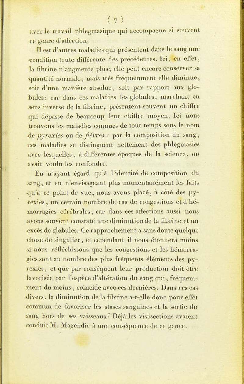 avec le travail phlegmasique qui accompagne si souvent ve genre d'affection. Il est d'autres maladies qui présentent dans le sang une condition toute différente des précédentes. Ici, en effet, la fibrine n'augmente plus-, elle peut encore conserver sa quantité normale, mais très fréquemment elle diminue, soit d'une manière absolue, soit par rapport aux glo- bules; car dans ces maladies les globules, marchant en sens inverse de la fibrine, présentent souvent un chiffre qui dépasse de beaucoup leur chiffre moyen. Ici nous trouvons les maladies connues de tout temps sous le nom de pyrexies ou àe fièi^res : par la composition du sang-, ces maladies se distinguent nettement des phlegmasies avec lesquelles, à différentes époques de la science, on avait voulu les confondre. En n'ayant égard qu'à l'identité de composition du «ang, et en n'envisageant plus momentanément les faits qu'à ce point de vue, nous avons placé, à côté des py- i-exies , un certain nombre de cas de congestions et d'hé- morragies cérébrales ; car dans ces affections aussi nous avons souvent constaté une diminution de la fibrine et un excès de globules. Ce rapprochement a sans doute quelque chose de singulier, et cependant il nous étonnera moins si nous réfléchissons que les congestions et les hémorra- gies sont au nombre des plus fréquents éléments des py- rexies , et que par conséquent leur production doit être favorisée par l'espèce d'altération du sang qui, fréquem- ment du moins , coïncide avec ces dernières. Dans ces cas divers, la diminution de la fibrine a-t-elle donc pour effet commun de favoriser les stases sanguines et la sortie du sang hors de ses vaisseaux? Déjà les vivisections avaient conduit M. Magendie à une conséquence de ce genre.