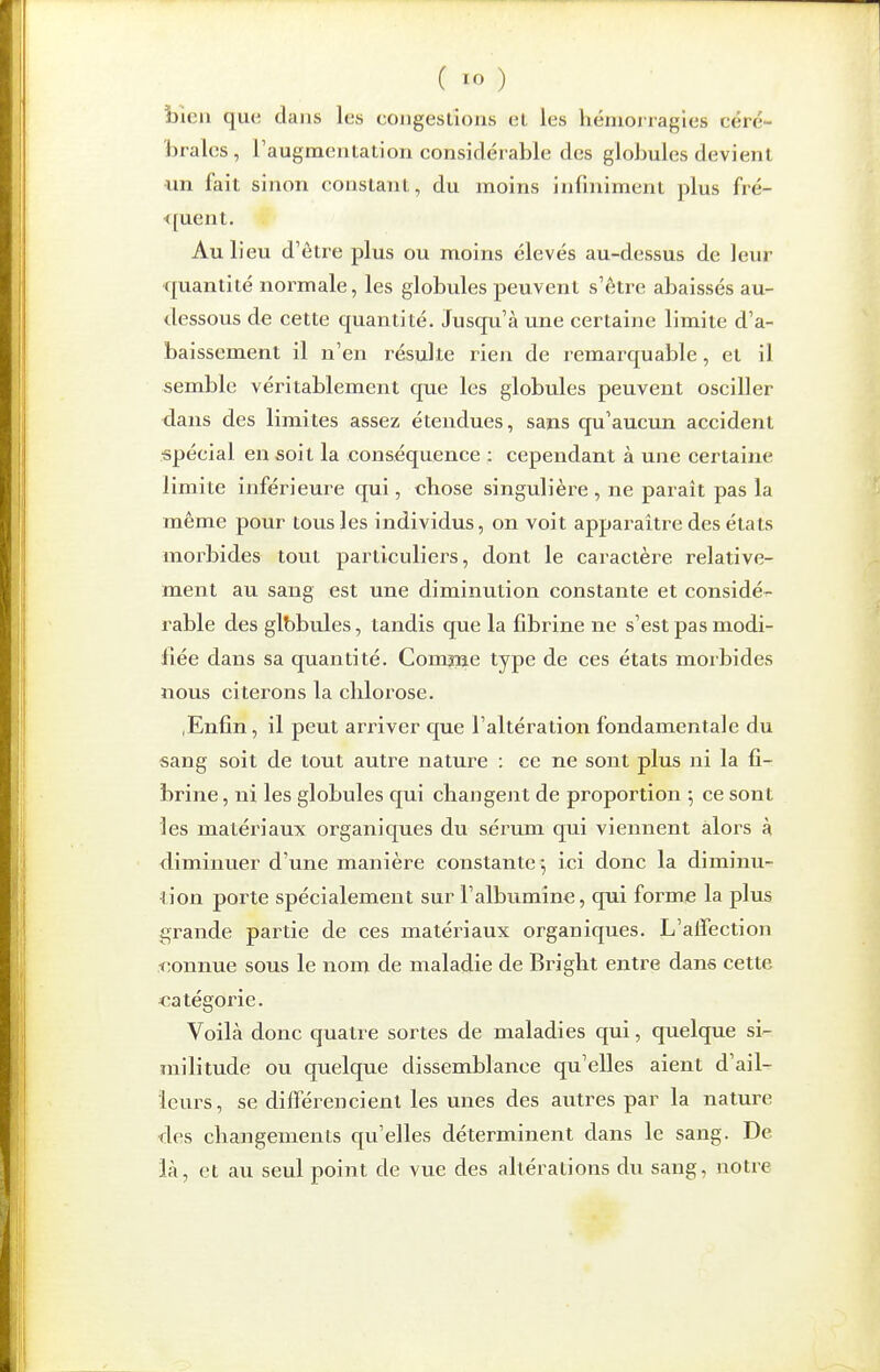 bien que dans les cougeslions el les hémorragies céré- lirales, raugmentation considérable des globules devient un fait sinon constant, du moins infiniment plus fré- <[uent. Au lieu d'être plus ou moins élevés au-dessus de leur quantité normale, les globules peuvent s'être abaissés au- <lessous de cette quantité. Jusqu'à une certaine limite d'a- baissement il n'en résulte rien de remarquable, et il semble véritablement que les globules peuvent osciller dans des limites assez étendues, sans qu'aucun accident spécial en soit la conséquence : cependant à une certaine limite inférieure qui, cbose singulière , ne parait pas la même pour tous les individus, on voit apparaître des états morbides tout particuliers, dont le caractère relative- ment au sang est une diminution constante et considér- rable des glbbules, tandis que la fibrine ne s'est pas modi- fiée dans sa quantité. Comme type de ces états morbides nous citerons la chlorose. ,Enfin, il peut arriver que l'altération fondamentale du sang soit de tout autre nature : ce ne sont plus ni la fi- brine, ni les globules qui changent de proportion ; ce sont les matériaux organiques du sérum qui viennent alors à diminuer d'une manière constante; ici donc la diminu- tion porte spécialement sur l'albumine, qui forme la plus grande partie de ces matériaux organiques. L'affection xîonnue sous le nom de maladie de Briglit entre dans cette catégorie. Voilà donc quatre sortes de maladies qui, quelque si- militude ou quelque dissemblance qu'elles aient d'ail- leurs, se différencient les unes des autres par la nature des changements qu'elles déterminent dans le sang. De là, et au seul point de vue des altérations du sang, notre