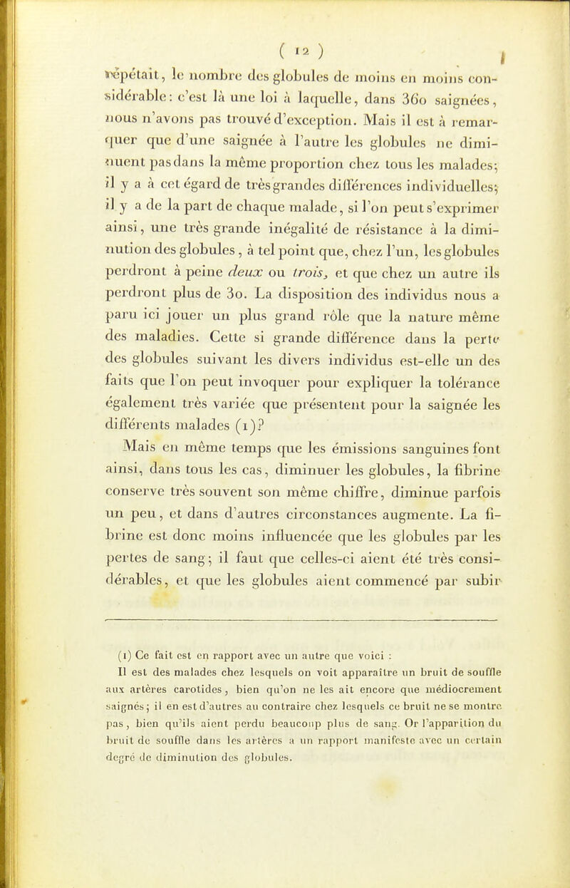 ( I repétait, le nombre des globules de moins en moins eon- sidéi^able: c'est là une loi à laquelle, dans 36o saignées, nous n'avons pas trouvé d'exception. Mais il est à remar- quer que d'une saignée à l'autre les globules ne dimi- nuent pas dans la même proportion chez tous les malades; il y a à cet égard de très grandes différences individuelles; il y a de la part de chaque malade, si l'on peut s'exprimer ainsi, une très grande inégalité de résistance à la dimi- nution des globules , à tel point que, chez l'un, les globules perdront à peine deux ou trois, et que chez un autre ils perdront plus de 3o. La disposition des individus nous a paru ici jouer un plus grand rôle que la nature même des maladies. Cette si grande différence dans la perte des globules suivant les divers individus est-elle un des faits que l'on peut invoquer pour expliquer la tolérance également très variée que présentent pour la saignée les différents malades (i)? Mais en même temps que les émissions sanguines font ainsi, dans tous les cas, diminuer les globules, la fibrine conserve très souvent son même chiffre, diminue parfois un peu, et dans d'autres circonstances augmente. La fi- brine est donc moins influencée que les globules par les pertes de sang \ il faut que celles-ci aient été très consi- dérables , et que les globules aient commencé par subir (i) Ce fait est en rapport avec un autre que voici : Il est des malades chez lesquels on voit apparaître un bruit de souffle aux artères carotides, bien qu'on ne les ait encore que médiocrement saignés ; il en est d''autres au contraire chez lesquels ce bruit ne se montre pas, bien qu'ils aient perdu beaucoup plus de sanj;. Or l'apparition du bruit de souffle dans les artères ;» un rapport manifeste avec un certain dcgro de diminution des globules.