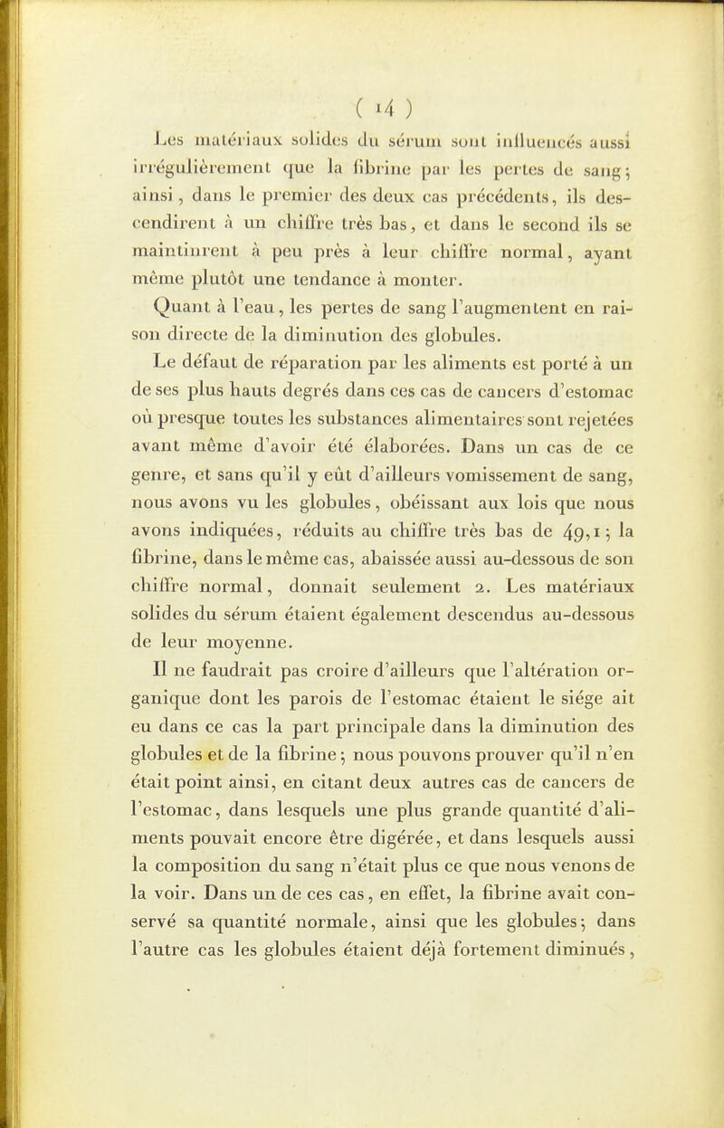 l^es matériaux solides du sérvun soiil inilueucés aussi irrégulièrement (|ue la fibrine par les pertes de sang; ainsi, dans le premier des deux cas précédents, ils des- cendirent à un chiffre très bas, et dans le second ils se maintinrent à peu près à leur chiffre noi-mal, ayant même plutôt une tendance à monter. Quant à l'eau, les pertes de sang l'augmentent en rai- son directe de la diminution des globules. Le défaut de réparation par les aliments est porté à un de ses plus hauts degrés dans ces cas de cancers d'estomac où presque toutes les substances alimentaires sont rejetées avant même d'avoir été élaborées. Dans un cas de ce genre, et sans qu'il y eût d'ailleurs vomissement de sang, nous avons vu les globules, obéissant aux lois que nous avons indiquées, réduits au chiffre très bas de 49?17 la fibrine, dans le même cas, abaissée aussi au-dessous de son chiffre normal, donnait seulement 2. Les matériaux solides du sérum étaient également descendus au-dessous de leur moyenne. 11 ne faudrait pas croire d'ailleurs que l'altération or- ganique dont les parois de l'estomac étaient le siège ait eu dans ce cas la part principale dans la diminution des globules et de la fibrine -, nous pouvons prouver qu'il n'en était point ainsi, en citant deux autres cas de cancers de l'estomac, dans lesquels une plus grande quantité d'ali- ments pouvait encore être digérée, et dans lesquels aussi la composition du sang n'était plus ce que nous venons de la voir. Dans un de ces cas, en effet, la fibrine avait con- servé sa quantité normale, ainsi que les globules; dans l'autre cas les globules étaient déjà fortement diminués ,