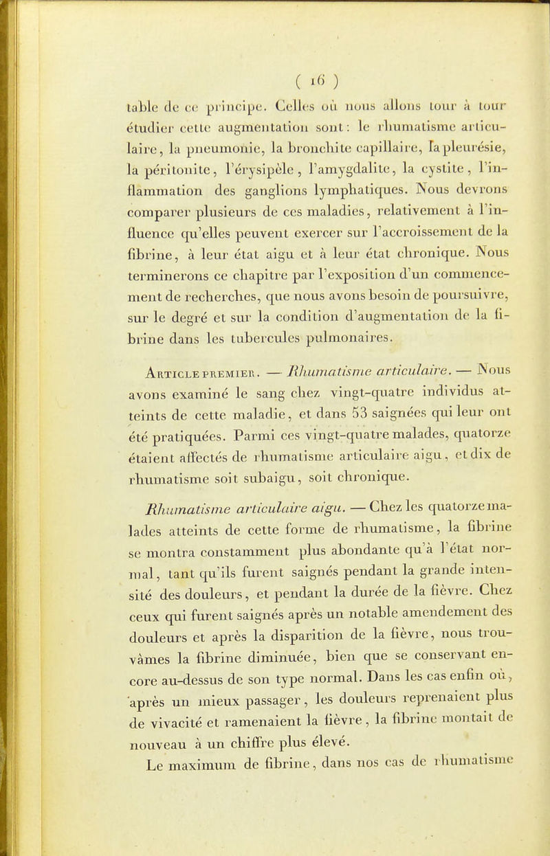 table de ca principe. Celles uù nous allons lovir à tour étudier celle augmentation sont : le rliumatisme articu- laire, la pneumoilic, la broncliite capillaire, la pleurésie, la péritonite, l'érysipèle, l'amygdalite, la cystite, l'in- flammation des ganglions lymphatiques. Nous devrons comparer plusieurs de ces maladies, relativement à l'in- fluence qvi'elles peuvent exercer sur l'accroissement de la fibrine, à leur état aigu et à leur état chronique. Nous terminerons ce chapitre par l'exposition d'un commence- ment de recherches, que nous avons besoin de poursuivre, sur le degré et sur la condition d'augmentation de la fi- brine dans les tubercules pulmonaires. Article PREMIER. — Rhumatisme articulaire. — Nous avons examiné le sang chez vingt-quatre individus at- teints de cette maladie, et dans 53 saignées qui leur ont été pratiquées. Parmi ces vingt-quatre malades, quatorze étaient affectés de rhumatisme articulaire aigu, et dix de rhumatisme soit subaigu, soit chronique. Rliumatisme articulaire «/^/t. — Chez les quatorze ma- lades atteints de cette forme de rhumatisme, la fibrine se montra constamment plus abondante qu'à l'état nor- mal, tant qu'ils furent saignés pendant la grande inten- sité des douleurs, et pendant la durée de la fièvre. Chez ceux qui furent saignés après un notable amendement des douleurs et après la disparition de la fièvre, nous trou- vâmes la fibrine diminuée, bien que se conservant en- core au-dessus de son type normal. Dans les cas enfin où, après un mieux passager, les douleurs reprenaient plus de vivacité et ramenaient la fièvre, la fibrine montait de nouveau à un chiffre plus élevé. Le maximum de fibrine, dans nos cas de rliumatisme