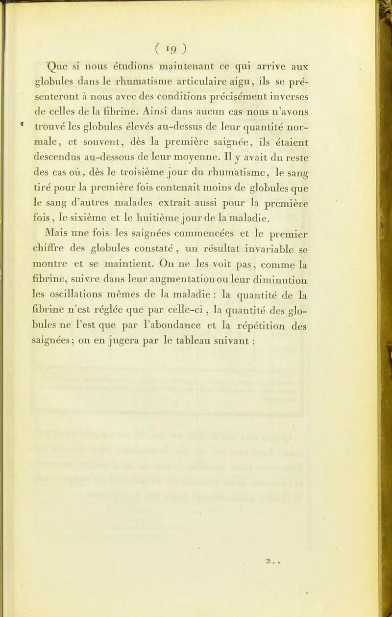 Que si nous étudions maintenant ee qui arrive aux globules dans le rhumatisme articulaire aigu, ils se pré- senteront à nous avec des conditions précisément inverses de celles de la fibrine. Ainsi dans aucun cas nous n'avons trouvé les globules élevés au-dessus de leur quantité nor- male, et souvent, dès la première saignée, ils étaient descendus au-dessous de leur moyenne. Il y avait du reste des cas où, dès le troisième jour du rhumatisme, le sang tiré pour la première fois contenait moins de globules que le sang d'autres malades extrait aussi pour la première fois, le sixième et le huitième joiir de la maladie. Mais une fois les saignées commencées et le premier chiffre des globules constaté , un résultat invariable se montre et se maintient. On ne les voit pas, comme la fibrine, suivre dans leur augmentation ou leur diminution les oscillations mêmes de la maladie : la quantité de la fibrine n'est réglée que par celle-ci , la quantité des glo- bules ne l'est que par l'abondance el la répétition des saignées; on en jugera par le tableau suivant :