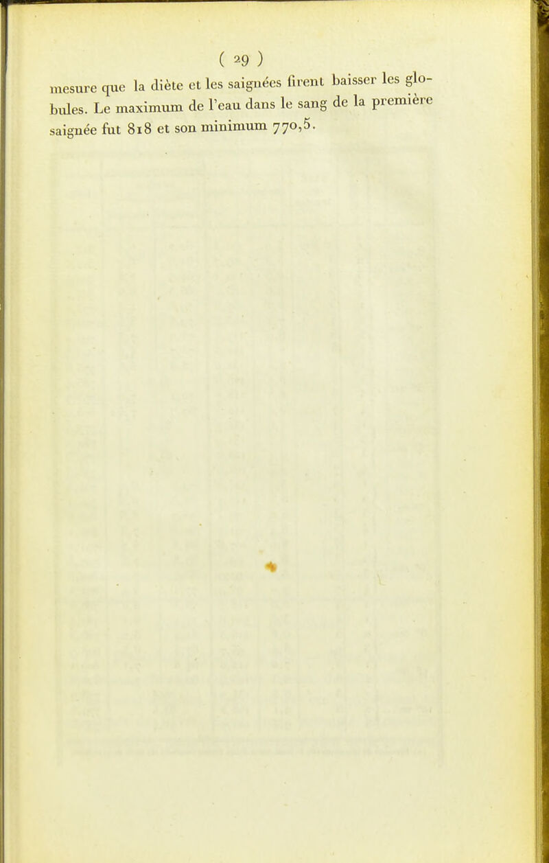 ( ^9 ) mesure que la diète et les saignées firent baisser les glo- biUes. Le maximum de l'eau dans le sang de la première saignée fut 8i8 et son minimum 770,5.