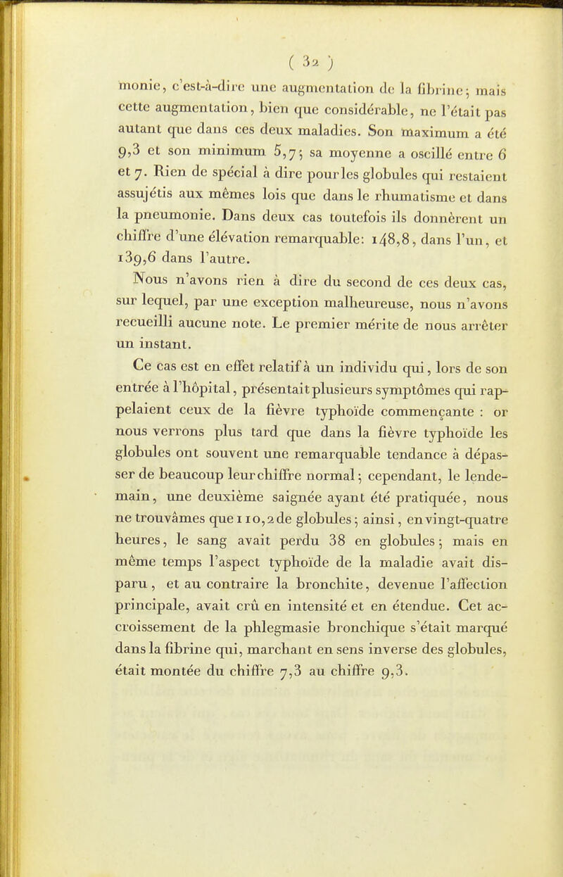 ( 3s. ) monic, c'est-à-dire une augmentalion do la fibrine; mais cette augmentation, bien que considérable, ne l'était pas autant que dans ces deux maladies. Son maximum a été 9,3 et son minimum 5,7 5 sa moyenne a oscillé entre 6 et 7. Rien de spécial à dire pour les globules qui restaient assujétis aux mêmes lois que dans le rhumatisme et dans la pneumonie. Dans deux cas toutefois ils donnèrent un chiffre d'une élévation remarquable: i48,8, dans l'un, et 189,6 dans l'autre. Nous n'avons rien à dire du second de ces deux cas, sur lequel, par une exception malheureuse, nous n'avons recueilli aucune note. Le premier mérite de nous arrêter un instant. Ce cas est en effet relatif à un individu qui, lors de son entrée à l'hôpital, présentait plusieurs symptômes qui rap pelaient ceux de la fièvre typhoïde commençante : or nous verrons plus tard que dans la fièvre typhoïde les globules ont souvent une remarquable tendance à dépas- ser de beaucoup leur chiffre normal 5 cependant, le lende- main, une deuxième saignée ayant été pratiquée, nous ne trouvâmes que 110,2 de globules 5 ainsi, en vingt-quatre heures, le sang avait perdu 38 en globules ; mais en même temps l'aspect typhoïde de la maladie avait dis- paru , et au contraire la bronchite, devenue l'affection principale, avait crû en intensité et en étendue. Cet ac- croissement de la phlegmasie bronchique s'était marqué dans la fibrine qiii, marchant en sens inverse des globules, était montée du chiffre 7,3 au chiffre 9,3.
