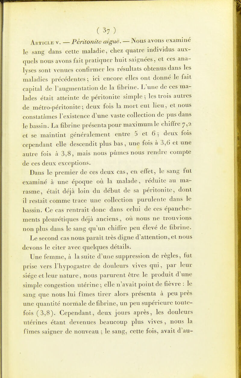 ( ^7 ) Article v. — Péritonite aiguë. — Nous avons examiné le sang dans cette maladie, cliez quatre individus aux- quels nous avons fait pratiquer huit saignées, et ces ana- lyses sont venues confirmer les résultats obtenus dans les maladies précédentes ; ici encore elles ont donné le fait capital de l'augmentation de la fibrine. L'vine de ces ma- lades était atteinte de péritonite simple ; les trois autres de métro-péritonite-, deux fois la mort eut lieu, et nous constatâmes l'existence d'une vaste collection de pus dans le bassin. La fibrine présenta pour maximumle chiffre 7,2 et se maintint généralement entre 5 et 6 ; deux fois cependant elle descendit plus bas, une fois à 3,6 et une autre fois à 3,8, mais nous pûmes nous rendre compte de ces deux exceptions. Dans le premier de ces deux cas, en elfet, le sang fut examiné à une époque où la malade, réduite au ma- rasme, était déjà loin du début de sa péritonite, dont il restait comme trace une collection purulente dans le bassin. Ce cas rentrait donc dans celui de ces épanche- ments pleurétiques déjà anciens, où nous ne trouvions non plus dans le sang qu'un chiffre peu élevé de fibrine. Le second cas nous parait très digne d'attention, et nous devons le citer avec quelques détails. Une femme, à la suite d'une suppression de règles, fut prise vers l'hypogastre de douleurs vives qui, par leur siège et leur nature, nous parurent être le produit d'une simple congestion utérine -, elle n'avait point de fièvre : le sang que nous Kii fîmes tirer alors présenta à peu près une quantité normale de fibrine, un peu supérieure toute- fois (3,8). Cependant, deux jours après, les douleurs utérines étant devenues beaucoup plus vives , nous la fîmes saigner de nouveau ; le sang, cette fois, avait d'au-
