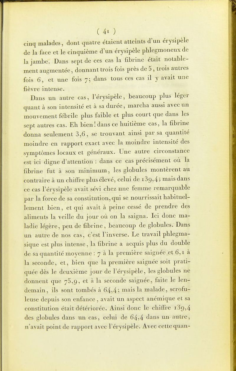 cinq malades, dont quatre étaient atteints d'un érysipèle de la face et le cinquième d un érysipèle phlegmoneux de la jambe. Dans sept de ces cas la fibrine était notable- ment augmentée, donnant trois fois près de 5, trois autres fois 6, et une fois 7 ; dans tous ces cas il y avait une fièvre intense. Dans un autre cas, l'érysipèle, beaucoup plus léger quant à son intensité et à sa durée, marcba aussi avec un mouvement fébrile plus faible et plus court que dans les sept autres cas. Eh bien! dans ce huitième cas, la fibrine donna seulement 3,6, se trouvant ainsi par sa quantité moindre en rapport exact avec la moindre intensité des symptômes locaux et généraux. Une autre circonstance est ici digne d'attention : dans ce cas précisément où la fibrine fut à son minimum, les globules montèrent au contraire à un chiffre plus élevé, celui de i39,4 ; mais dans ce cas l'érysipèle avait sévi chez une femme remarquable par la force de sa constitution, qui se nourrissait habituel- lement bien, et qui avait à peine cessé de prendre des aliments la veille du jour où on la saigna. Ici donc ma- ladie légère, peu de fibrine, beaucoup de globules. Dans un autre de nos cas, c'est l'inverse. Le travail phlegma- sique est plus intense, la fibrine a acquis plus du double de sa epiantité moyenne : 7 à la première saignée et 6,1 à la seconde, et, bien que la première saignée soit prati- quée dès le deuxième jour de l'érysipèle, les globules ne donnent que 75,9, et à la seconde saignée, faite le len- demain, ils sont tombés à 64,4i mais la malade, scrofu- leuse depuis son enfance , avait un aspect anémique et sa constitution était détériorée. Ainsi donc le chiffre i39,4 des globules dans un cas, celui de 64,4 tlans un autre, n'avait point de rapport avec l'érysipèle. Avec cette quan-