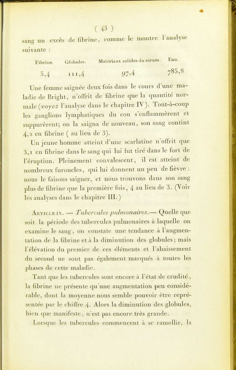 sang un excès de fibrine, comme ie nioulie l'analyse ^5 suivante Fibrine. Globules. Matériaux solides du sérum. Eau. 5,4 111,4 97'4 785,8 Une femme saignée deux fois dans le cours d'une ma- ladie de Bright, n'offrit de fibrine que la quantité nor- male (voyez l'analyse dans le chapitre IV). Tout-à-coup les ganglions lymphatiques du cou s'enflammèrent et suppurèrent; on la saigna de nouveau, son sang contint 4,2 en fibrine ( au lieu de 3). Un jeune honrnie atteint d'une scarlatine n'offrit que 3,1 en fibrine dans le sang qui lui fut tiré dans le fort de l'éruption. Pleinement convalescent, il est atteint de nombreux furoncles, qui lui donnent un peu de fièvre : nous le faisons saigner, et nous trouvons dans son sang plus de fibrine que la première fois, 4 au lieu de 3. (Voir les analyses dans le chapitre UI. ) Article IX. — Tubercules pulmonaires.— Quelle que soit la période des tubercules pulmonaires à laquelle on examine le sang, on constate vme tendance à l'augmen- tation de la fibrine et à la diminution des globules ; mais l'élévation du premier de ces éléments et l'abaissement du second ne sont pas également marqués à toutes les phases de cette maladie. Tant que les tubercules sont encore à l'état de crudité, la fibrine ne présente qu'une augmentation peu considé- rable, dont la moyenne nous semlDle pouvoir être repré- sentée par le chiffre 4- Alors la diminution des globules, bien que manifeste, n'est pas encore très grande. Lorsque les tubercules commencent à se ramollir, la