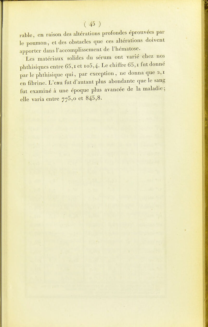 rable, en raison des altérations profondes éprouvées par le po^on, et des obstacles que ces altérations doivent apporter dans Taccomplissement de l'hématose. Les matériaux solides du sérum ont varié cliez nos plitliisiques entre 65,i et io5,4. Le chiffre 65,i fut donné par le phthisique qui, par exception, ne donna que 2,1 en fibrine. L'eau fut d'autant plus abondante que le sang fut examiné à une époque plus avancée de la maladie -, elle varia entre 775,0 et 845,8.