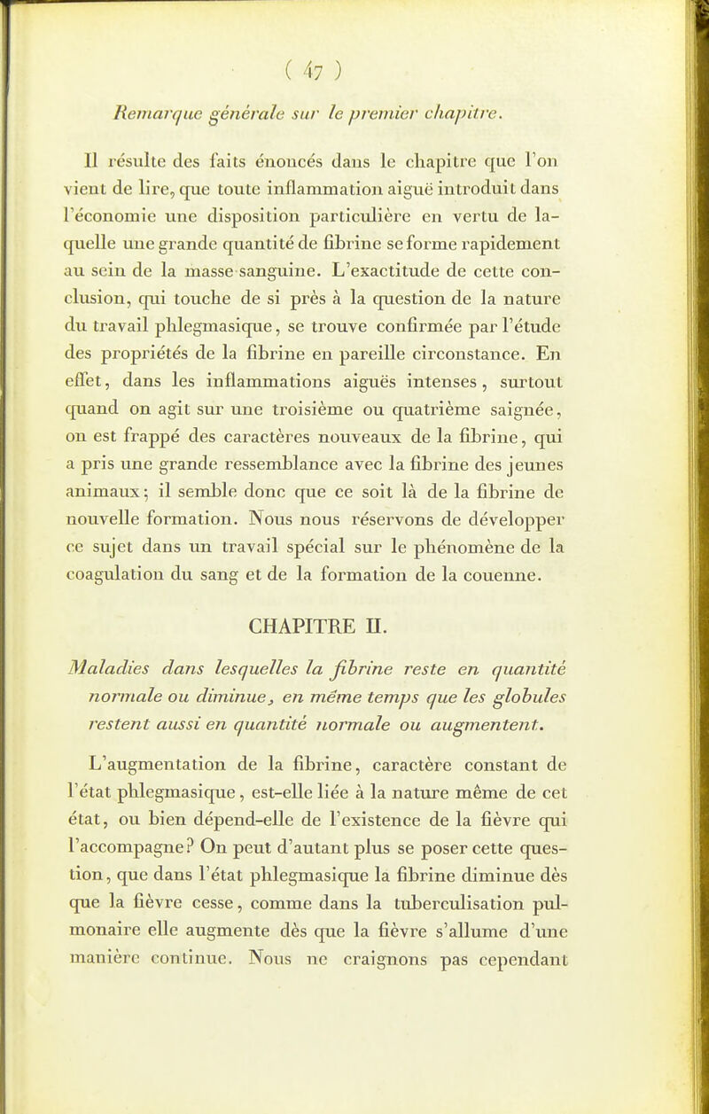 Remarque générale sur le premier chapitre. Il résulte des faits éiioucés dans le chapitre que l'ou vient de lire, que toute inflammation aiguë introduit dans réconomie une disposition particulière en vertu de la- quelle une grande quantité de fibrine se forme rapidement au sein de la masse sanguine. L'exactitude de cette con- clusion, qui touche de si près à la question de la nature du travail phlegmasique, se trouve confirmée par l'étude des propriétés de la fibrine en pareille circonstance. En effet, dans les inflammations aiguës intenses, surtout quand on agit sur une troisième ou quatrième saignée, on est frappé des caractères nouveaux de la fibrine, qui a pris une grande ressemblance avec la fibrine des jeunes animaux ; il sandale donc que ce soit là de la fibrine de nouvelle formation. Nous nous réservons de développer ce sujet dans un travail spécial sur le phénomène de la coagulation du sang et de la formation de la couenne. CHAPITRE n. Maladies dans lesquelles la fibrine reste en quantité normale ou diminue, en même temps que les globules restent aussi en quantité normale ou augmentent. L'augmentation de la fibrine, caractère constant de l'état phlegmasique, est-elle liée à la nature même de cet état, ou bien dépend-elle de l'existence de la fièvre qui l'accompagne? On peut d'autant plus se poser cette ques- tion, que dans l'état phlegmasique la fibrine diminue dès que la fièvre cesse, comme dans la tuberculisation pul- monaire elle augmente dès que la fièvre s'allume d'une manière continue. Nous ne craignons pas cependant