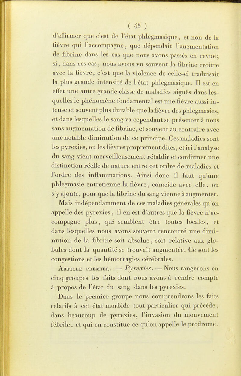 d'affirmer que c'est de l'état phlegmasique, et non de la fièvre qui l'accompagne, que dépendait l'augmentation de fibrine dans les cas que nous avons passés en revue j si, dans ces cas, nous avons vu souvent la fibrine croître avec la fièvre, c'est que la violence de celle-ci traduisait la plus grande intensité de l'état pblegmasique. Il est en effet une autre grande classe de maladies aiguës dans les- quelles le pbénomène fondamental est une fièvre aussi in- tense et souvent plus durable que la fièvre des plilegmasies, et dans lesquelles le sang va cependant se présenter à nous sans augmentation de fibrine, et souvent au contraire avec une notable diminution de ce principe. Ces maladies sont les pyrexies, ou les fièvres proprement dites, et ici l'analyse du sang vient merveilleusement rétablir et confirmer une distinction réelle de nature entre cet ordre de maladies et l'ordre des inflammations. Ainsi donc il faut qu'une pblegmasie entretienne la fièvre, coïncide avec elle, ou s'y ajoute, pour que la fibrine du sang vienne à augmenter. Mais indépendamment de ces maladies générales qu'on appelle des pyrexies, il en est d'autres que la fièvre n'ac- compagne plus, qui semblent être toutes locales, et dans lesquelles nous avons souvent rencontré une dimi- nution de la fibrine soit absolue, soit relative aux glo- bules dont la quantité se trouvait augmentée. Ce sont les congestions et les hémorragies cérébrales. Article premier. —Pyrexies.—Nous rangerons en cinq groupes les faits dont nous avons à rendre compte à propos de l'état du sang dans les pyrexies. Dans le premier groupe nous comprendrons les faits relatifs à cet état morbide tout particulier qui précède, dans beaucoup de pyrexies, l'invasion du mouvement fébrile, et qui en constitue ce qu'on appelle le prodrome.