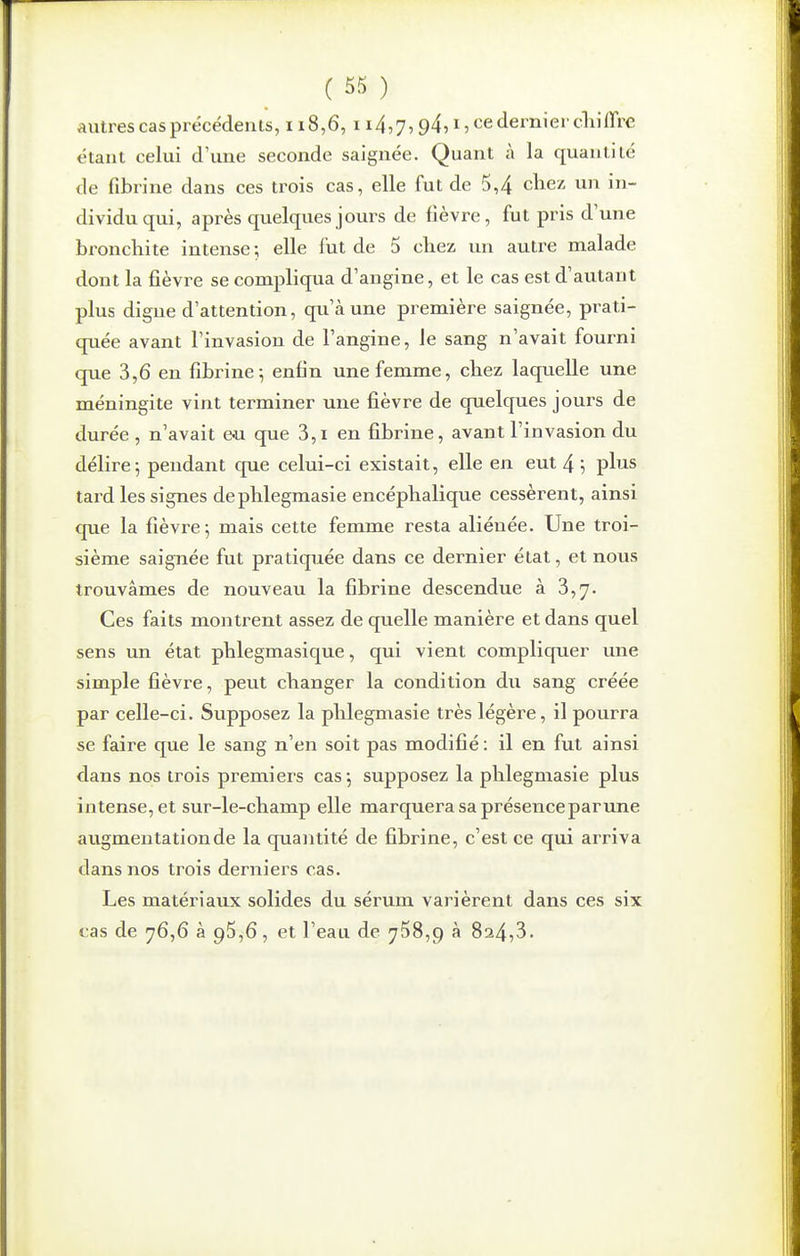 autres cas précédenis, 118,6, 114,7,94,15 <iernier cliilire étant celui d'une seconde saignée. Quant à la quantité de fibrine dans ces trois cas, elle fut de 5,4 chez un in- dividu qui, après quelques jours de fièvre, fut pris d'une bronchite intense ; elle fut de 5 chez un autre malade dont la fièvre se compliqua d'angine, et le cas est d'autant plus digue d'attention, qu'à une première saignée, prati- quée avant l'invasion de l'angine, le sang n'avait fourni que 3,6 en fibrine; enfin une femme, chez laquelle une méningite vint terminer une fièvre de quelques jours de durée , n'avait eu que 3,i en fibrine, avant l'invasion du délire; pendant que celui-ci existait, elle en eut 4 ; plus tard les signes dephlegmasie encéphalique cessèrent, ainsi que la fièvre; mais cette femme resta aliénée. Une troi- sième saignée fut pratiquée dans ce dernier état, et nous trouvâmes de nouveau la fibrine descendue à 3,7. Ces faits montrent assez de quelle manière et dans quel sens un état phlegmasique, qui vient compliquer une simple fièvre, peut changer la condition du sang créée par celle-ci. Supposez la phlegmasie très légère, il pourra se faire que le sang n'en soit pas modifié : il en fut ainsi dans nos trois premiei's cas; supposez la phlegmasie plus intense, et sur-le-champ elle marquera sa présenceparune augmentation de la quantité de fibrine, c'est ce qui arriva dans nos trois derniers cas. Les matériaux solides du sérum varièrent dans ces six cas de 76,6 à 95,6, et l'eau de 758,9 à 824,3.