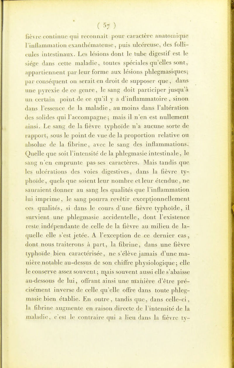 ( ^^7 ) fièvre conliiuu; (|ui roconnait pour caraclère analomique rinllainmaliou cxantliémateuse, puis ulcéreuse, des folli- < ides intestinaux. Les lésions dont le tube digestif est le siège dans cette maladie, toutes spéciales qu'elles sont, appartiennent par leur forme aux lésions phlegmasiques; par conséquent on serait eu droit de supposer que, dans une pyrexie de ce genre, le sang doit participer jusqu'à un certain point de ce qu'il y a d'inflammatoire , sinon dans l'essence de la maladie, au moins dans l'altération des solides cpii l'accompagne; mais il n'en est nullement ainsi. Le sang de la fièvre typlioïde n'a aucune sorte de l apport, sous le point de vue de la proportion relative ou absolue de la fibrine, avec le sang des inflammations. Quelle que soit l'intensité de la phlegmasie intestinale, le sang n'eu emprunte pas ses caractères. Mais tandis que les idcérations des voies digestives, dans la fièvre ty- phoïde, quels que soient leur nombre et leur étendue, ne sauraient donner au sang les qualités que l'inflammation lui imprime, le sang pourra revêtir exceptionnellement ces qualités, si dans le cours d'une fièvre typhoïde, il survient une phlegmasie accidentelle, dont l'existence reste indépendante de celle de la fièvre au milieu de la- quelle elle s'est jetée. A l'exception de ce dernier cas, dont nous traiterons à part, la fibrine, dans une fièvre typhoïde bien caractérisée, ne s'élève jamais d'une ma- nière notable au-dessus de son chiffre physiologique ; elle le conserve assez souvent ; rnais souvent aussi elle s'abaisse au-dessous de lui, offrant ainsi une manière d'être pré- cisément inverse de celle qu'elle offre dans toute phleg- masie bien établie. En outre, tandis que, dans celle-ci, la fibrine augmente en raison directe de l'intensité de la maladie, c'est le contraire qui a lieu dans la fièvie ty-