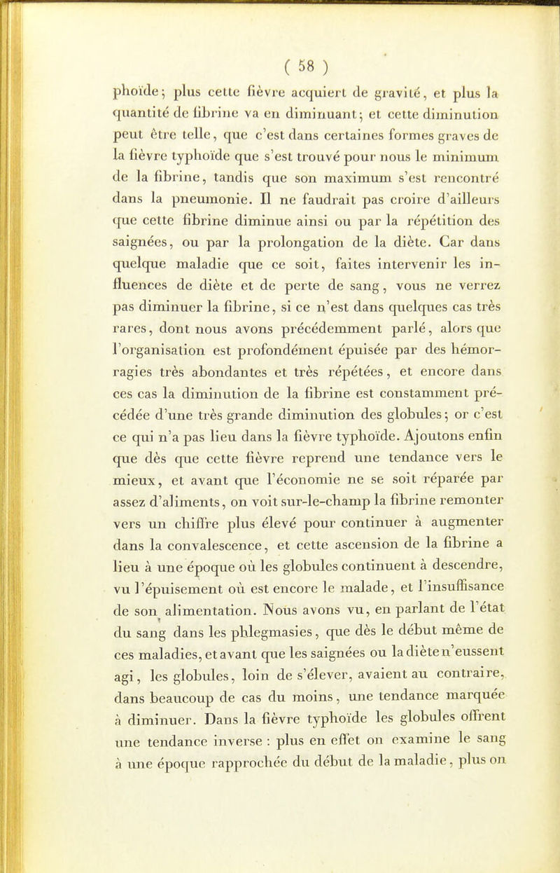 phoïde; plus celte fièvre acquiert de gravité, et plus la c|uantité de fibrine va en diminuant; et cette diminution peut être telle, que c'est dans certaines formes graves de la fièvre typhoïde que s'est trouvé pour nous le minimunx de la fibrine, tandis que son maximum s'est rencontré dans la pneumonie. Il ne faudrait pas croire d'ailleurs que cette fibrine diminue ainsi ou par la répétition des saignées, ou par la prolongation de la diète. Car dans quelque maladie que ce soit, faites intervenir les in- fluences de diète et de perte de sang, vous ne verrez pas diminuer la fibrine, si ce n'est dans quelques cas très rares, dont nous avons précédemment parlé, alors que l'organisation est profondément épuisée par des hémor- ragies très abondantes et très répétées, et encore dans ces cas la diminution de la fibrine est constamment pré- cédée d'une très grande diminution des globules ; or c'est ce qui n'a pas lieu dans la fièvre typhoïde. Ajoutons enfin que dès que cette fièvre reprend une tendance vers le mieux, et avant que l'économie ne se soit réparée par assez d'aliments, on voit sur-le-cbamp la fibrine remonter vers un cliifFre plus élevé pour continuer à augmenter dans la convalescence, et cette ascension de la fibrine a lieu à une époque où les globules continuent à descendre, vu l'épuisement où est encore le malade, et l'insuffisance de son alimentation. Nous avons vu, en parlant de l'état du sang dans les pblegmasies, que dès le début même de ces maladies, et avant que les saignées ou la diète n'eussent agi, les globules, loin de s'élever, avaient au contraire, dans beaucoup de cas du moins, une tendance marquée à diminuer. Dans la fièvre typhoïde les globules offrent une tendance inverse : plus en effet on examine le sang à une époque rapprochée du début de la maladie, plus on