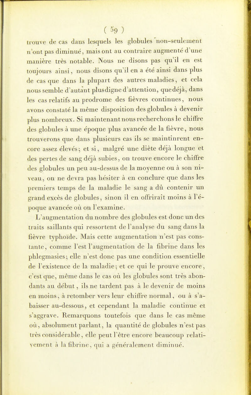 ( % ) trouve de cas clans lesquels les globules non-seuleiiienl n'ont pas diminué, mais ont au contraire augmenté d'une manière très notable. Nous ne disons pas qu'il en est toujouis ainsi, nous disons qu'il en a été ainsi dans plus de cas que dans la plupart des autres maladies, et cela nous semble d'autant plus digne d'attention, quedéjà, dans les cas relatifs au prodrome des fièvres continues, nous avons constaté la même disposition des globules à devenir plus nombreux. Si maintenant nous recherchons le chiffre des globules à une époque plus avancée de la fièvre, nous trouverons que dans plusieurs cas ils se maintinrent en- core assez élevés5 et si, malgré une diète déjà longue et des pertes de sang déjà siibies, on trouve encore le chiffre des globules un peu au-dessus de la moyenne ou à son ni- veau, on ne devra pas hésiter à en conclure que dans les premiers temps de la maladie le sang a dû contenir un grand excès de globules, sinon il en offrirait moins à l'é- poque avancée où on l'examine. L'augmentation du nombre des globides est donc un des traits saillants qui ressortent de l'analyse du sang dans la fièvre typhoïde. Mais cette augmentation n'est pas cons- tante, comme l'est l'augmentation de la fibrine dans les phlegmasies; elle n'est donc pas tme condition essentielle de l'existence de la maladie; et ce qui le prouve encore, c'est que, même dans le cas où les globules sont très abon- dants au début, ils ne tardent pas à le devenir de moins en moins, à retomber vers leur chiffre normal, ou à s'a- baisser au-dessous, et cependant la maladie continue et s'aggrave. Remarquons toutefois que dans le cas même où, absolument parlant, la quantité de globules n'est pas très considérable, elle peut l'être encore beaucoup relati- vement à la fibrine, qui a généralement diminué.