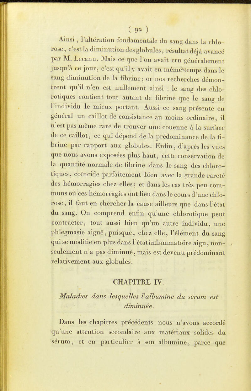 ( 9^ ) Ainsi, raltéralion fondamenlale du sang dans la chlo- rose, c'est la diminution des globules, résultat déjà avancé par M. Lecanu. Mais ce que l'on avait cru généralement jusqu'à ce jour, c'est qu'il y avait en mémeHemps dans le sang diminution de la fibrine 5 or nos recherches démon- trent qu'il n'en est nullement ainsi : le sang des chlo- rotiques contient tout autant de fibrine que le sang de l'individu le mieux portant. Aussi ce sang présente en général un caillot de consistance au moins ordinaire, il n'est pas même rare de trouver une couenne à la surface de ce caillot, ce qui dépend de la prédominance de la fi- brine par rapport aux globules. Enfin, d'après les vues que nous avons exposées plus haut, cette conservation de la quantité normale de fibrine dans le sang des chloro- tiques, coïncide parfaitement bien avec la grande rareté des hémorragies chez elles ; et dans les cas très peu com- muns où ces hémorragies ont lieu dans le cours d'une chlo- rose , il faut en chercher la cause ailleurs que dans l'état du sang. On comprend enfin qu'une chlorotique peut contracter, tout aussi bien qu'un autre individu, une phlegmasie aiguë, puisque, chez elle, l'élément du sang qui se modifie en plus dans l'état inflammatoire aigu, non- seulement n'a pas diminué, mais est devenu prédominant relativement aux globules. CHAPITRE IV. Maladies dans lesquelles Valbumine du sérum est diminuée. Dans les chapitres précédents nous n'avons accordé qu'une attention secondaire aux matériaux solides du sérum, et en particulier à son albumine, parce que