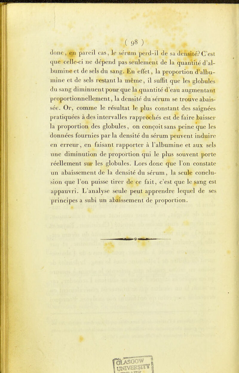 ( 98 ) donc, j^i pareil cas, le sérum perd-il de sa densité? C'est que celle-ci ne dépend pas seulement de la quantité d'al- bumine et de sels du sang. En effet, la proportion d'albu- mine et de sels restant la même, il suffit que les globules du sang diminuent pour que la quantité d'eau augmentant proportionnellement, la densité du sérum se trouve abais- sée. Or, comme le résultat le plus constant des saignées pratiquées à des intervalles rapprochés est de faire baisser la proportion des globules, on conçoit sans peine que les données fournies par la densité du sérum peuvent induire en erreur, en faisant rapporter à l'albumine et aux sels une diminution de proportion qui le plus souvent porte réellement sur les globules. Lors donc que l'on constate un abaissement de la densité du sérum, la seule conclu- sion que l'on puisse tirer de ce fait, c'est que le sang est appauvri. L'analyse seule peut apprendre lequel de ses principes a subi un abaissement de proportion.