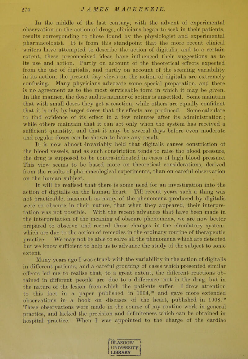 In the middle of the last century, with the advent of experimental observation on the action of drugs, clinicians began to seek in their patients, results corresponding to those found by the physiologist and experimental pharmacologist. It is from this standpoint that the more recent clinical writers have attempted to describe the action of digitalis, and to a certain extent, these preconceived ideas have influenced their suggestions as to its use and action. Partly on account of the theoretical effects expected from the use of digitalis, and partly on account of the seeming variability in its action, the present day views on the action of digitaUs are extremely confusing. Many physicians advocate some special preparation, and there is no agreement as to the most serviceable form in which it may be given. In like manner, the dose and its manner of acting is unsettled. Some maintain that with small doses they get a reaction, while others are equally confident that it is only by larger doses that the effects are produced. Some calculate to find evidence of its effect in a few minutes after its administration ; while others maintain that it can act only when the system has received a sufficient quantity, and that it may be several days before even moderate and regular doses can be shown to have any result. It is now almost invariably held that digitalis causes constriction of the blood vessels, and as such constriction tends to raise the blood pressure, the drug is supposed to be contra-indicated in cases of high blood pressure. This view seems to be based more on theoretical considerations, derived from the results of pharmacological exjDeriments, than on careful observation on the human subject. It will be realised that there is some need for an investigation into the action of digitahs on the human heart. Till recent years such a thing was not practicable, inasmuch as many of the phenomena produced by digitalis were so obscure in their nature, that when they appeared, their interpre- tation was not possible. With the recent advances that have been made in the interpretation of the meaning of obscure phenomena, we are now better prepared to observe and record those changes in the circulatory system, which are due to the action of remedies in the ordinary routine of therapeutic practice. We may not be able to solve all the phenomena which are detected but we know sufficient to help us to advance the study of the subject to some extent. Many years ago I was struck with the variability in the action of digitahs in different patients, and a careful grouping of cases which presented similar effects led me to realise that, to a great extent, the different reactions ob- tained in different people are due to a difference, not in the drug, but in the nature of the lesion from which the patients suffer. I drew attention to this fact in a paper published in 1904,1'^ and gave more extended observations in a book on diseases of the heart, published in 1908.^'^ These observations were made in the course of my routine work in general practice, and lacked the precision and definiteness which can be obtained in hospital practice. When I was appointed to the charge of the cardiac ! OLASOOW • UNIVERSITY I LIBRARY !