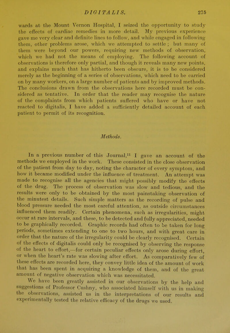 wards at the Mount Vernon Hospital, I seized the opportunity to study the effects of cardiac remedies in more detail. My previous experience gave me very clear and definite lines to follow, and while engaged in following them, other problems arose, which we attempted to settle ; but many of them were beyond our powers, requiring new methods of observation, which we had not the means of employing. The following account of observations is therefore only partial, and though it reveals many new points, and explains much that has hitherto been obscure, it is to be considered merely as the beginning of a series of observations, which need to be carried on by many workers, on a large number of patients and by improved methods. The conclusions drawn from the observations here recorded must be con- sidered as tentative. In order that the reader may recognise the nature of the complaints from which patients suffered who have or have not reacted to digitalis, I have added a sufficiently detailed account of each patient to permit of its recognition. Methods. In a previous number of this Journal,ii I gave an account of the methods we employed in the work. These consisted in the close observation of the patient from day to day, noting the character of every symptom, and how it became modified under the influence of treatment. An attempt was made to recognise aU the agencies that might possibly modify the effects of the drug. The process of observation was slow and tedious, and the results were only to be obtained by the most painstaking observation of the minutest details. Such simple matters as the recording of pulse and blood pressure needed the most careful attention, as outside circumstances influenced them readily. Certain phenomena, such as irregularities, might occur at rare intervals, and these, to be detected and fully appreciated, needed to be graphically recorded. Graphic records had often to be taken for long periods, sometimes extending to one to two hours, and with great care in order that the nature of the irregularity could be clearly recognised. Certain of the effects of digitalis could only be recognised by observing the response of the heart to effort,—for certain pecuhar effects only arose during effort, or when the heart's rate was slowing after effort. As comparatively few of these effects are recorded here, they convey httle idea of the amount of work that has been spent in acquiring a knowledge of them, and of the great amount of negative observation which was necessitated. We have been greatly assisted in our observations by the help and suggestions of Professor Cushny, who associated himself with us in making the observations, assisted us in the interpretations of our results and experimentally tested the relative efficacy of the drugs we used. i