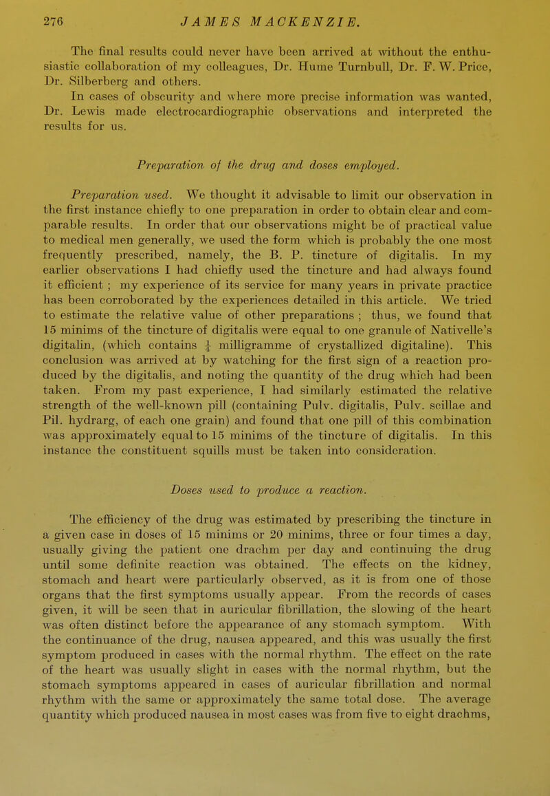 The final results could never have been arrived at without the enthu- siastic collaboration of my colleagues, Dr. Hume Turnbull, Dr. F. W. Price, Dr. Silberberg and others. In cases of obscurity and where more precise information was wanted, Dr. Lewis made electrocardiographic observations and interpreted the results for us. Preparation of the drug and doses employed. Preparation used. We thought it advisable to limit our observation in the first instance chiefly to one preparation in order to obtain clear and com- parable results. In order that our observations might be of practical value to medical men generally, we used the form which is probably the one most frequently prescribed, namely, the B. P. tincture of digitalis. In my earlier observations I had chiefly used the tincture and had always found it efiicient ; my experience of its service for many years in private practice has been corroborated by the experiences detailed in this article. We tried to estimate the relative value of other preparations ; thus, we found that 15 minims of the tincture of digitalis were equal to one granule of Nativelle's digitalin, (which contains J milligramme of crystallized digitaline). This conclusion was arrived at by watching for the first sign of a reaction pro- duced by the digitalis, and noting the quantity of the drug which had been taken. From my past experience, I had similarly estimated the relative strength of the well-known pill (containing Pulv. digitalis, Pulv. scillae and Pil. hydrarg, of each one grain) and found that one pill of this combination was approximately equal to 15 minims of the tincture of digitalis. In this instance the constituent squills must be taken into consideration. Doses used to produce a reaction. The efficiency of the drug was estimated by prescribing the tincture in a given case in doses of 15 minims or 20 minims, three or four times a day, usually giving the patient one drachm per day and continuing the drug until some definite reaction was obtained. The effects on the kidney, stomach and heart were particularly observed, as it is from one of those organs that the first symptoms usually appear. From the records of cases given, it will be seen that in auricular fibrillation, the slowing of the heart was often distinct before the appearance of any stomach symptom. With the continuance of the drug, nausea appeared, and this was usually the first symptom produced in cases with the normal rhythm. The efi'ect on the rate of the heart was usually slight in cases with the normal rhythm, but the stomach symptoms appeared in cases of auricular fibrillation and normal rhythm with the same or approximately the same total dose. The average quantity which produced nausea in most cases was from five to eight drachms,