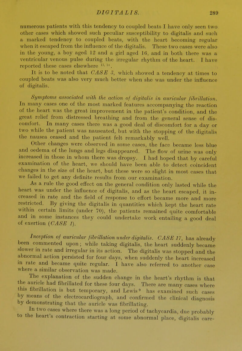 numerous patients with this tendency to coupled beats I have only seen two other cases which showed such peculiar susceptibility to digitalis and such a marked tendency to coupled beats, with the heart becoming regular when it escaped from the influence of the digitahs. These two cases were also in the young, a boy aged 12 and a girl aged 16, and in both there was a ventricular venous pulse during the irregular rhythm of the heart. I have reported these cases elsewhere . It is to be noted that CASE 3, which showed a tendency at times to coupled beats was also very much better when she was under the influence of digitalis. Symptoms associated with the action of digitalis in auricular fibrillation. In many cases one of the most marked features accompanying the reaction of the heart was the great improvement in the patient's condition, and the great relief from distressed breathing and from the general sense of dis- comfort. In many cases there was a good deal of discomfort for a day or two while the patient was nauseated, but with the stopping of the digitahs the nausea ceased and the patient felt remarkably well. Other changes were observed in some cases, the face became less blue and oedema of the lungs and legs disappeared. The flow of urine was only increased in those in whom there was dropsy. I had hoped that by careful examination of the heart, we should have been able to detect coincident changes in the size of the heart, but these were so shght in most cases that we failed to get any definite results from our examination. As a rule the good effect on the general condition only lasted while the heart was under the influence of digitahs, and as the heart escaped, it in- creased in rate and the field of response to effort became more and more restricted. By giving the digitahs in quantities which kept the heart rate within certain hmits (under 70), the patients remained quite comfortable and in some instances they could undertake work entailing a good deal of exertion (CASE 1). Inception of auricular fibrillation under digitalis. CASE 17, has already been commented upon; while taking digitahs, the heart suddenly became slower in rate and irregular in its action. The digitahs was stopped and the abnormal action persisted for four days, when suddenly the heart increased in rate and became quite regular. I have also referred to another case where a similar observation was made. The explanation of the sudden change in the heart's rhythm is that the auricle had fibrillated for these four days. There are many cases where this fibrillation is but temporary, and Lewis ^ has examined such cases by means of the electrocardiograph, and confirmed the chnical diagnosis by demonstrating that the auricle was fibrillating. In two cases where there was a long period of tachycardia, due probably to the heart's contraction starting at some abnormal place, digitahs care-