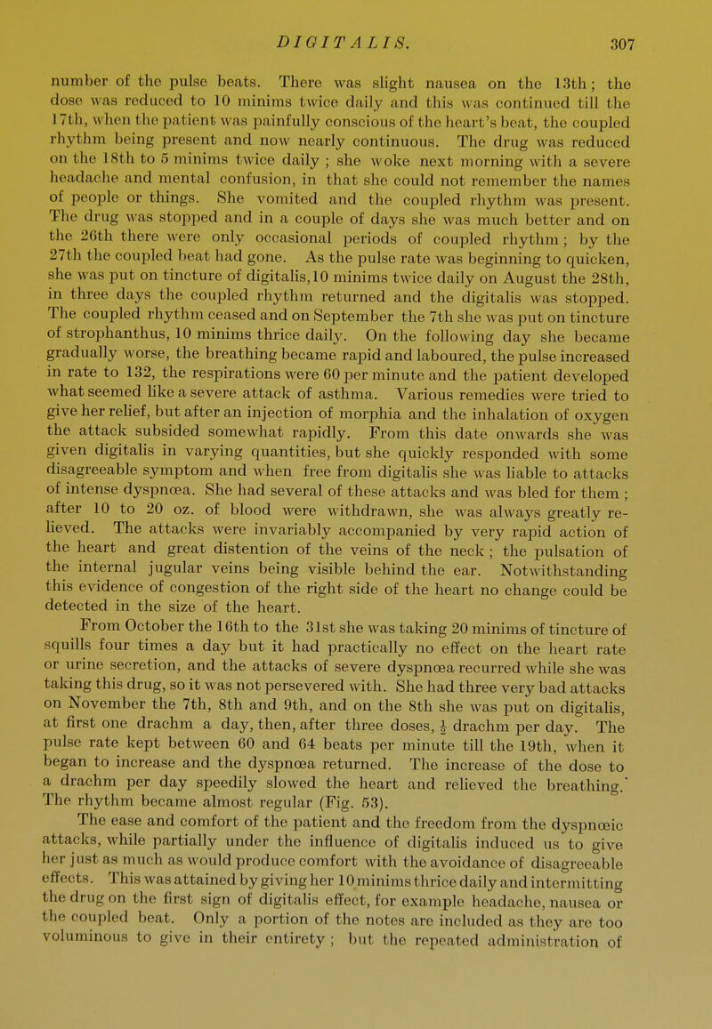 number of the pulse beats. There was slight nausea on the 13th; the dose was reduced to 10 minims twice daily and this was continued till the 17th, when the patient was painfully conscious of the heart's beat, the coupled rhythm being present and now nearly continuous. The drug was reduced on the 18th to 5 minims twice daily ; she woke next morning with a severe headache and mental confusion, in that she could not remember the names of people or things. She vomited and the coupled rhythm was present. The drug was stopped and in a couple of days she was much better and on the 26th there were only occasional periods of coupled rhythm; by the 27th the coupled beat had gone. As the pulse rate was beginning to quicken, she was put on tincture of digitalis, 10 minims twice daily on August the 28th, in three days the coupled rhythm returned and the digitaHs was stopped. The coupled rhythm ceased and on September the 7th she was put on tincture of strophanthus, 10 minims thrice daily. On the following day she became gradually worse, the breathing became rapid and laboured, the pulse increased in rate to 132, the respirations were 60 per minute and the patient developed what seemed Hke a severe attack of asthma. Various remedies were tried to give her rehef, but after an injection of morphia and the inhalation of oxygen the attack subsided somewhat rapidly. From this date onwards she was given digitalis in varying quantities, but she quickly responded with some disagreeable symptom and when free from digitaHs she was liable to attacks of intense dyspnoea. She had several of these attacks and was bled for them ; after 10 to 20 oz. of blood were withdrawn, she was always greatly re- heved. The attacks were invariably accompanied by very rapid action of the heart and great distention of the veins of the neck ; the pulsation of the internal jugular veins being visible behind the ear. Notwithstanding this evidence of congestion of the right side of the heart no change could be detected in the size of the heart. From October the 16th to the 31st she was taking 20 minims of tincture of squills four times a day but it had practically no effect on the heart rate or urine secretion, and the attacks of severe dyspnoea recurred while she was taking this drug, so it was not persevered with. She had three very bad attacks on November the 7th, 8th and 9th, and on the 8th she was put on digitaHs, at first one drachm a day, then, after three doses, h drachm per day. The pulse rate kept between 60 and 64 beats per minute till the 19th, when it began to increase and the dyspnoea returned. The increase of the dose to a drachm per day speedily slowed the heart and relieved the breathing. The rhythm became almost regular (Fig. 53). The ease and comfort of the patient and the freedom from the dyspnoeic attacks, while partially under the influence of digitaHs induced us to give her just as much as would produce comfort with the avoidance of disagreeable effects. This was attained by giving her 10 minims thrice daily and intermitting the drug on the first sign of digitalis effect, for example headache, nausea or the coupled beat. Only a portion of the notes are included as they are too voluminous to give in their entirety ; but the repeated administration of