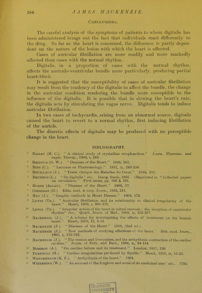 Conclusions. The careful analysis of the symptoms of patients to whom digitalis has been administered brmgs out the fact that individuals react differently to the drug. So far as the heart is concerned, the difference is partly depen- dent on the nature of the lesion with which the heart is affected. Cases of aviricular fibrillation are more readily and more markedly affected than cases with the normal rhythm. Digitalis, in a proportion of cases with the normal rhythm, affects the auriculo-ventricular bundle more particularly, producing partial heart-block. It is suggested that the susceptibility of cases of auricular fibrillation may result from the tendency of the digitalis to affect the bundle, the change in the auricular condition rendering the bundle more susceptible to the influence of the digitalis. It is possible that in slowing the heart's rate, the digitalis acts by stimulating the vagus nerve. Digitalis tends to induce auricular fibrillation. In two cases of tachycardia, arising from an abnormal source, digitaUs caused the heart to revert to a normal rhythm, first inducing fibrillation of the auricle. ' The diuretic effects of digitalis may be produced with no percej)tible change in the heart. BIBLIOGRAPHY. ^ Bailey (H. C).  A clinical study of crystalline strophantlius. Juum. Pharinau. and exper. Therap., 1909, i, 349. ^ Balfour (G. W.).  Diseases of the Heart. 1898,365. ^ BiNz (C).  Lectures on PharmacologJ^ 1897,11, 249-250. ■' BoTJiLLAUD (J.).  Traite clinique des Maladies du Cobui-. 1835, 312. ''' Bbtjnton(L.).  On digitalis  etc.. Inaug. thesis, 1866. (Repriatedin  Collected papers on cii'culation. First series, pp. 100 & 101. '' BuBNS (ALiiAN).  Diseases of the Heart. 1809, 57. ' CoRBiGAN (D.). Edin. med. & sui-g. Journ., 1832, 241. » Hay (J.).  Graphic methods in Heart Disease. 1909, 172.  Lewis (Th.).  Auricular fibrillation and its relationship to clinical irregularity of the heart. Heart, 1909, i, 306-372. Lewis (Th.). Irregular action of the heart in antral stenosis : the inception of ventricular rhythm etc.. Quart. Journ. of Med., 1909, ii, 356-367.  Mackenzie (J.).  A scheme for investigating the effects of treatment on tlio human heart. Heart, 1909, II, 9-14. ^- Mackenzie (J.). Diseases of the Heart. 1910, (2nd ed.). Mackenzie (J.). New methods of studying affections of tlio heart. Brit. med. Journ 1905, I, 519-522.  Mackenzie (J.).  The venous and liver pulses, and the arrhythmic contraction of the cardiac cavities. Journ. of Path, and Bact., 1894, ii, 84-154. 1^ MoBisoN (A.). On cardiac failure and its treatment. London, 1897, 190. i« TxTENBULL (H.).  Cardiac irregularities produced by Squills. Heart, 1910, ii, 15-22. 1' Wenckebach (K. F.).  Arrhythmia of the heart. 1904. Iff WiTHEBiNG (W.).  An account of the foxglove and some of its medicinal uses etc.. 1785.