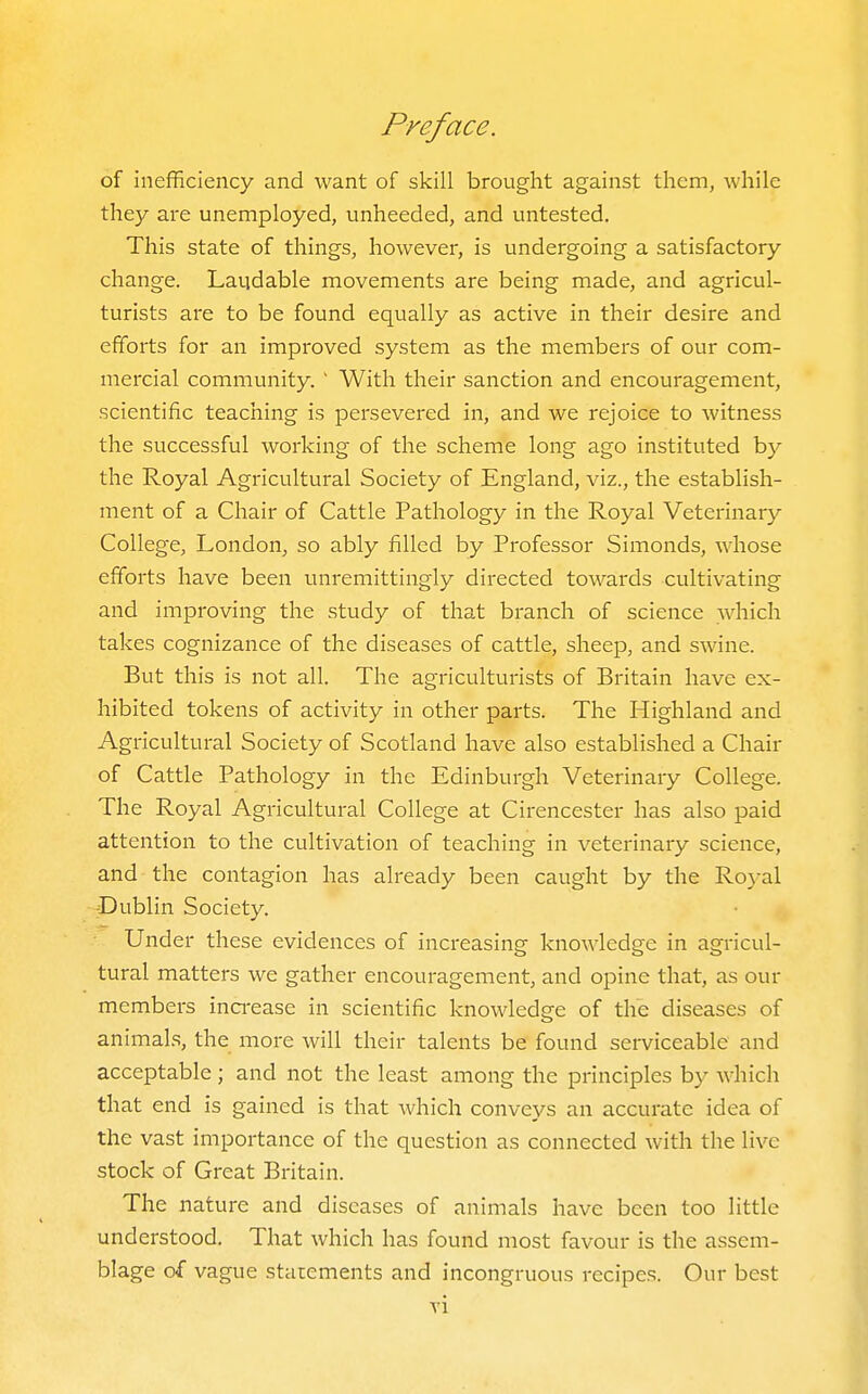 of inefficiency and want of skill brought against them, while they are unemployed, unheeded, and untested. This state of things, however, is undergoing a satisfactory change. Laijdable movements are being made, and agricul- turists are to be found equally as active in their desire and efforts for an improved system as the members of our com- mercial community. ' With their sanction and encouragement, scientific teaching is persevered in, and we rejoice to witness the successful working of the scheme long ago instituted by the Royal Agricultural Society of England, viz., the establish- ment of a Chair of Cattle Pathology in the Royal Veterinary College, London, so ably filled by Professor Simonds, whose efforts have been unremittingly directed towards cultivating and improving the study of that branch of science which takes cognizance of the diseases of cattle, sheep, and swine. But this is not all. The agriculturists of Britain have ex- hibited tokens of activity in other parts. The Highland and Agricultural Society of Scotland have also established a Chair of Cattle Pathology in the Edinburgh Veterinary College. The Royal Agricultural College at Cirencester has also paid attention to the cultivation of teaching in veterinary science, and the contagion has already been caught by the Ro}-al -Dublin Society. Under these evidences of increasing knowledge in agricul- tural matters we gather encouragement, and opine that, as our members ina-ease in scientific knowledge of the diseases of animal.s, the xnore will their talents be found serviceable and acceptable ; and not the least among the principles by which that end is gained is that Avhich conveys an accurate idea of the vast importance of the question as connected with the live stock of Great Bi-itain. The nature and diseases of animals have been too little understood. That which has found most favour is the assem- blage of vague statements and incongruous recipes. Our best