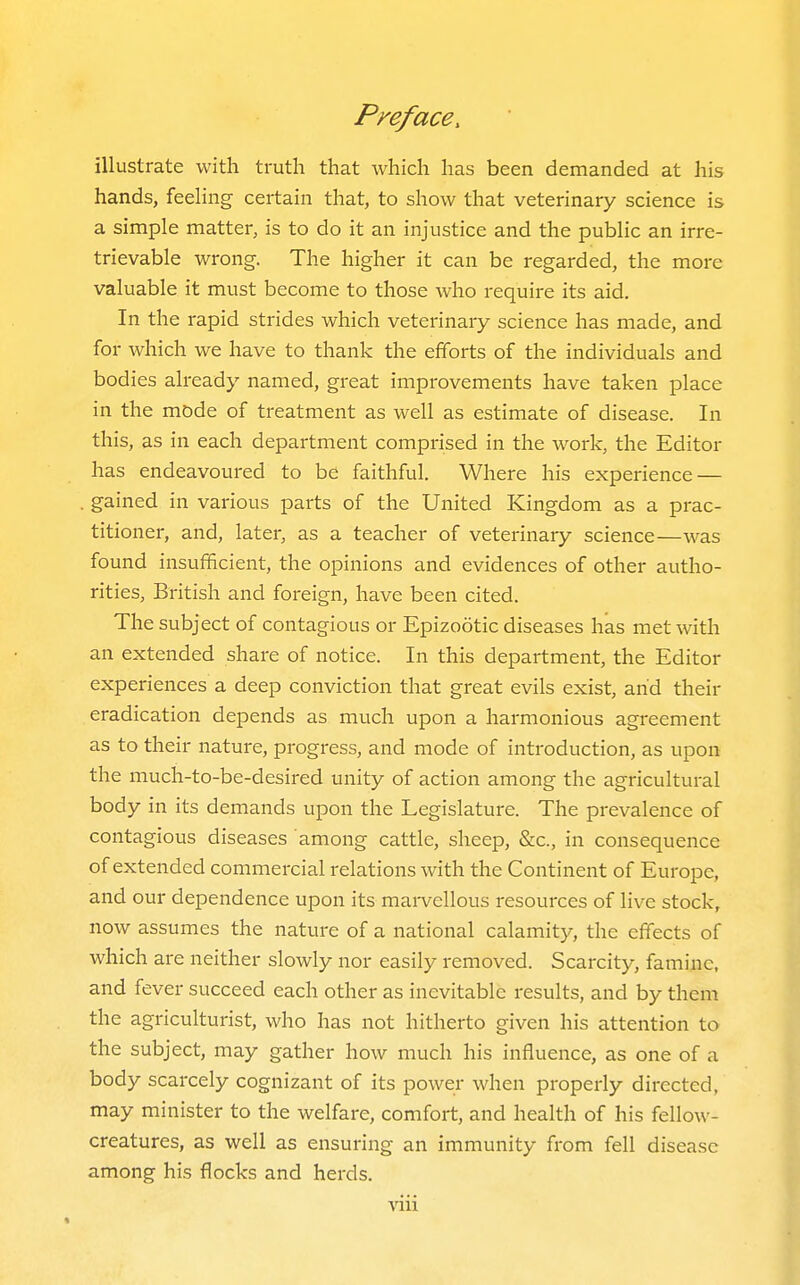 illustrate with truth that which has been demanded at his hands, feeling certain that, to show that veterinary science is a simple matter, is to do it an injustice and the public an irre- trievable wrong. The higher it can be regarded, the more valuable it must become to those who require its aid. In the rapid strides which veterinary science has made, and for which we have to thank the efforts of the individuals and bodies already named, great improvements have taken place in the mode of treatment as well as estimate of disease. In this, as in each department comprised in the work, the Editor has endeavoured to be faithful. Where his experience — gained in various parts of the United Kingdom as a prac- titioner, and, later, as a teacher of veterinary science—was found insufficient, the opinions and evidences of other autho- rities, British and foreign, have been cited. The subject of contagious or Epizootic diseases has met with an extended share of notice. In this department, the Editor experiences a deep conviction that great evils exist, and their eradication depends as much upon a harmonious agreement as to their nature, progress, and mode of introduction, as upon the much-to-be-desired unity of action among the agricultural body in its demands upon the Legislature. The prevalence of contagious diseases among cattle, sheep, &c., in consequence of extended commercial relations with the Continent of Europe, and our dependence upon its marvellous resources of live stock, now assumes the nature of a national calamity, the effects of which are neither slowly nor easily removed. Scarcity, famine, and fever succeed each other as inevitable results, and by them the agriculturist, who has not hitherto given his attention to the subject, may gather how much his influence, as one of a body scarcely cognizant of its power when properly directed, may minister to the welfare, comfort, and health of his fellow- creatures, as well as ensuring an immunity from fell disease among his flocks and herds.