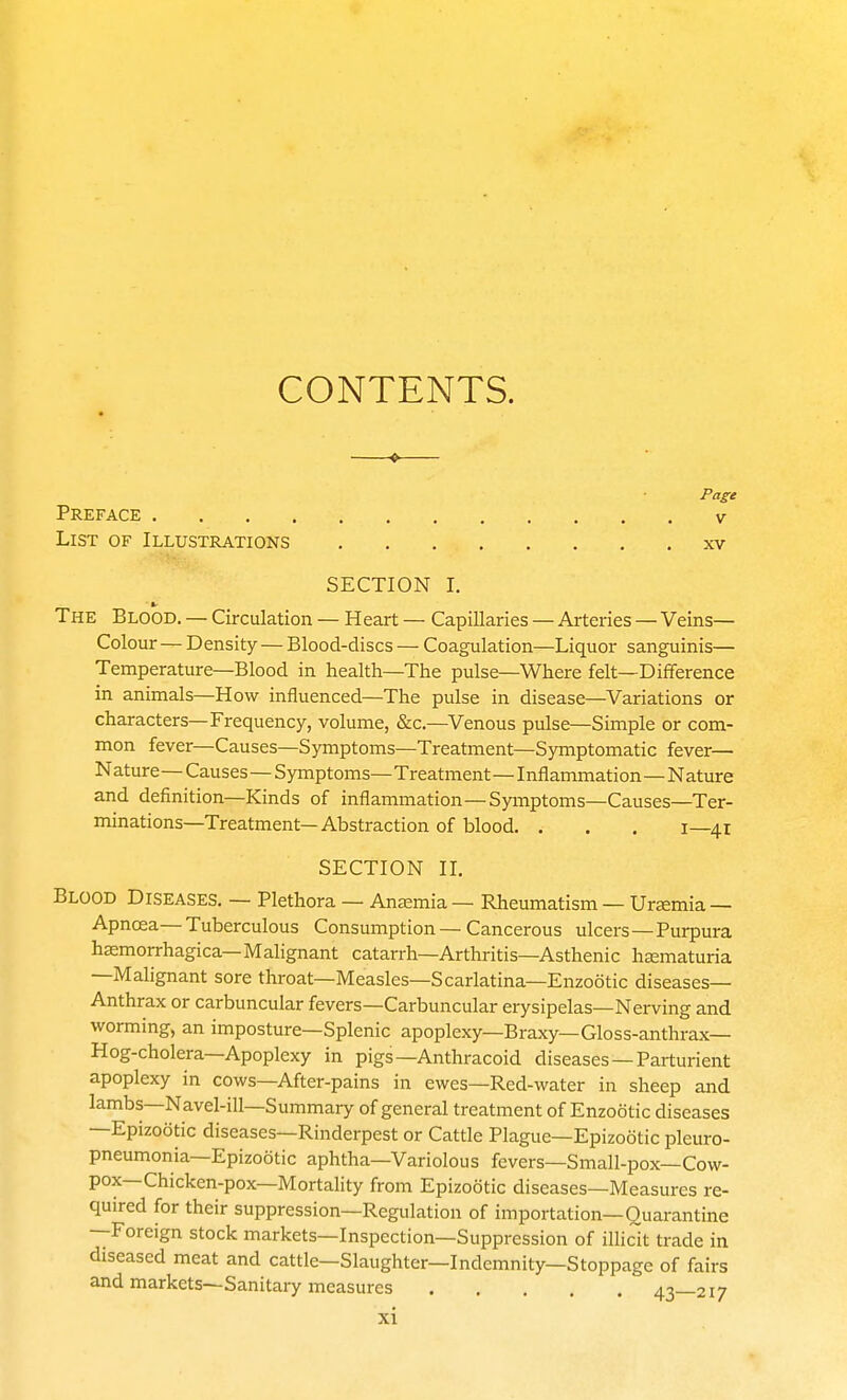 CONTENTS. Page Preface v List of Illustrations xv SECTION I. a- The Blood. — Circulation — Heart — Capillaries — Arteries — Veins— Colour — Density — Blood-discs — Coagulation—Liquor sanguinis— Temperature—Blood in health—The pulse—Where felt—Difference in animals—How influenced—The pulse in disease—Variations or characters—Frequency, volume, &c.—Venous pulse—Simple or com- mon fever—Causes—Symptoms—Treatment—Symptomatic fever— Nature—Causes—Symptoms— Treatment—I nflammation—N ature and definition—Kinds of inflammation—Symptoms—Causes—Ter- minations—Treatment—Abstraction of blood. . . . I—41 SECTION IL Blood Diseases. — Plethora — Anaemia - Rheumatism — Uremia—- Apnoea—Tuberculous Consumption—Cancerous ulcers—Purpura hemorrhagica—Malignant catarrh—Arthritis—Asthenic hjematuria —Malignant sore throat—Measles—Scarlatina—Enzootic diseases- Anthrax or carbuncular fevers—Carbuncular erysipelas—Nerving and worming, an imposture—Splenic apoplexy—Braxy—Gloss-anthrax— Hog-cholera—Apoplexy in pigs—Anthracoid diseases —Parturient apoplexy in cows—After-pains in ewes—Red-water in sheep and lambs—Navel-ill—Summary of general treatment of Enzootic diseases —Epizootic diseases—Rinderpest or Cattle Plague—Epizootic pleuro- pneumonia—Epizootic aphtha—Variolous fevers—Small-pox—Cow- pox—Chicken-pox—Mortality from Epizootic diseases—Measures re- quired for their suppression—Regulation of importation—Quarantine —Foreign stock markets—Inspection—Suppression of illicit trade in diseased meat and cattle—Slaughter—Indemnity—Stoppage of fairs and markets—Sanitary measures 4'^—217