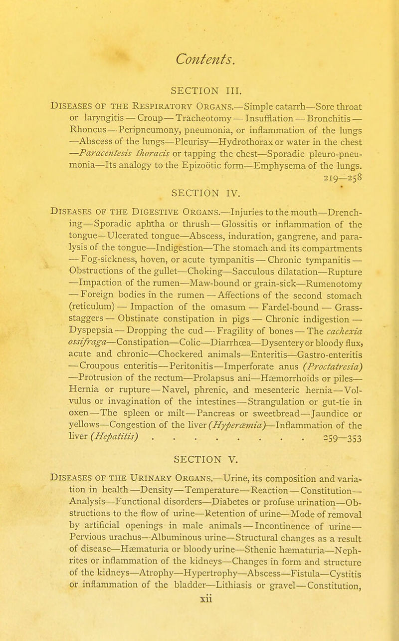 SECTION III. Diseases of the Respiratory Organs—Simple catarrh—Sore throat or laryngitis — Croup— Tracheotomy — Insufflation — Bronchitis — Rhoncus — Peripneumony, pneumonia, or inflammation of the lungs —^Abscess of the lungs—Pleurisy—Hydrothorax or water in the chest —Paracentesis thoracis or tapping the chest—Sporadic pleuro-pneu- monia—Its analogy to the Epizootic form—Emphysema of the lungs. 219—258 SECTION IV. Diseases of the Digestive Organs.—Injuries to the mouth—Drench- ing—Sporadic aphtha or thrush—Glossitis or inflammation of the tongue—Ulcerated tongue—Abscess, induration, gangrene, and para- lysis of the tongue—Indigestion—The stomach and its compartments — Fog-sickness, hoven, or acute tympanitis — Chronic tympanitis — Obstructions of the gullet—Cholcing—Sacculous dilatation—Rupture —Impaction of the rumen—Maw-bound or grain-sick—Rumenotomy — Foreign bodies in the rumen — Affections of the second stomach (reticulum) — Impaction of the omasum — Fardel-bound — Grass- staggers — Obstinate constipation in pigs — Chronic indigestion — Dyspepsia — Dropping the cud — Fragility of bones — The cachexia ossifraga—Constipation—Colic—Diarrhoea—Dysentery or bloody flux, acute and chronic—Checkered animals—Enteritis—Gastro-enteritis —Croupous enteritis—Peritonitis—Imperforate anus (Proctatrcsia) —Protrusion of the rectum—Prolapsus ani—Haemorrhoids or piles— Hernia or rupture—Navel, phrenic, and mesenteric hernia—Vol- vulus or invagination of the intestines—Strangulation or gut-tie in oxen—The spleen or milt—Pancreas or sweetbread—Jaundice or yellows—Congestion of the liver (Hyperemia)—Inflammation of the liver (Hepatitis) 259—353 SECTION V. Diseases of the Urinary Organs.—Urine, its composition and varia- tion in health—Density—Temperature—Reaction—Constitution— Analysis—Functional disorders—Diabetes or profuse urination—Ob- stmctions to the flow of urine—Retention of urine—Mode of removal by artificial openings in male animals — Incontinence of urine— Pervious urachus—Albuminous urine—Structural changes as a result of disease—Hsematuria or bloody urine—Sthenic hematuria—Neph- rites or inflammation of the kidneys—Changes in form and structure of the kidneys—Atrophy—Hypertrophy—Abscess—Fistula—Cystitis or inflammation of the bladder—Lithiasis or gravel—Constitution,